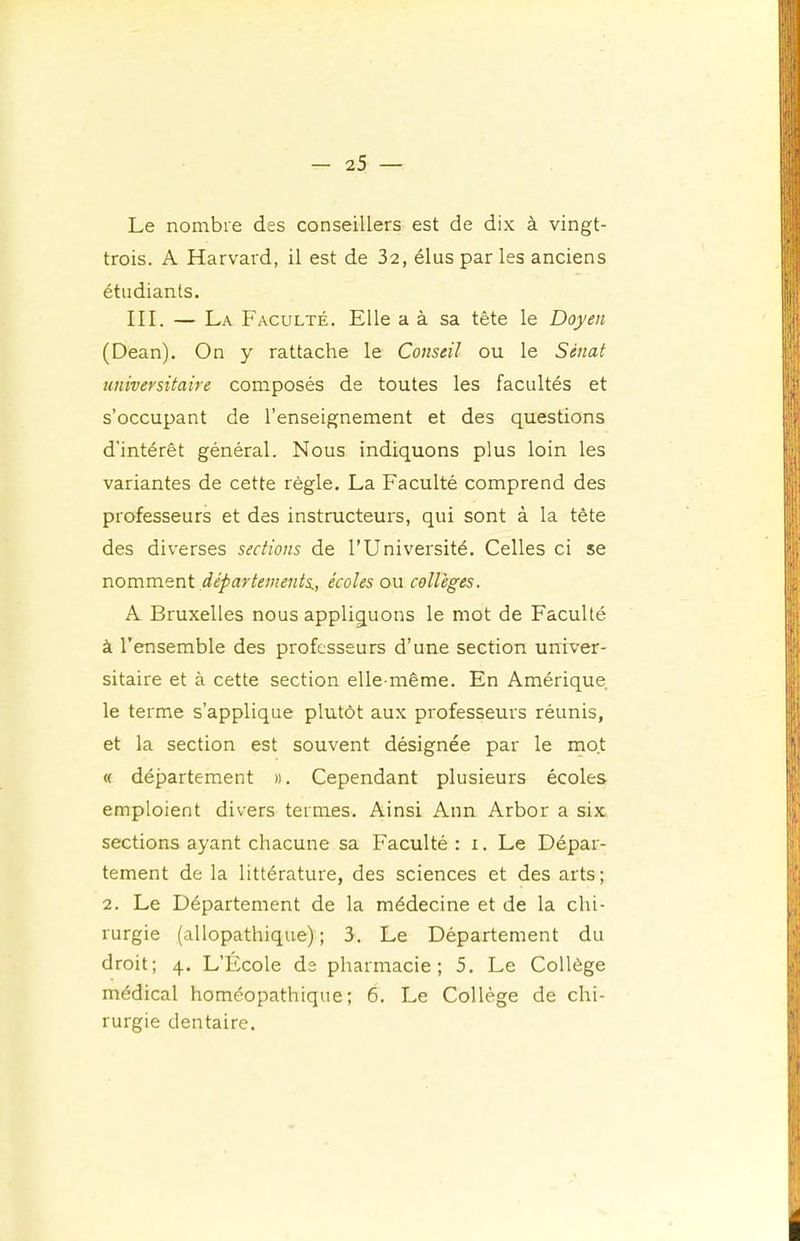 Le nombre des conseillers est de dix à vingt- trois. A Harvard, il est de 32, élus par les anciens étudiants. III. — La Faculté. Elle a à sa tête le Doyen (Dean). On y rattache le Conseil ou le Sénat universitaire composés de toutes les facultés et s’occupant de l’enseignement et des questions d'intérêt général. Nous indiquons plus loin les variantes de cette règle. La Faculté comprend des professeurs et des instructeurs, qui sont à la tête des diverses sections de l’Université. Celles ci se nomment départements,, écoles ou collèges. A Bruxelles nous appliquons le mot de Faculté à l’ensemble des professeurs d’une section univer- sitaire et à cette section elle-même. En Amérique, le terme s’applique plutôt aux professeurs réunis, et la section est souvent désignée par le mot « département ». Cependant plusieurs écoles emploient divers termes. Ainsi Ann Arbor a six sections ayant chacune sa Faculté : i. Le Dépar- tement de la littérature, des sciences et des arts ; 2. Le Département de la médecine et de la chi- rurgie (allopathique); 3. Le Département du droit; 4. L’École de pharmacie; 5. Le Collège médical homéopathique; 6. Le Collège de chi- rurgie dentaire.