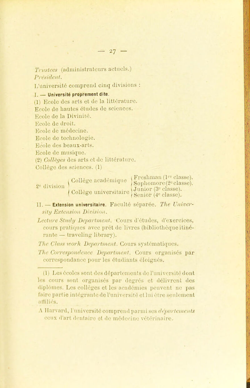 Trustées (administrateurs actuels.) Président. L’université comprend cinq divisions : I, — Université proprement dite. (1) Ecole des arts el de la littérature. Ecole de hautes études de sciences. Ecole de la Divinité. Ecole de droit. Ecole de médecine. Ecole de technologie. Ecole des heaux-arts. Ecole de musique. (2) CoUèr/es des arts et de littérature. Collège des .sciences. (1) 2“ division Collège académique Collège universitaire \ Freshman (1™ classe). I Sophomore (2“ classe). (Junior (3'^ classe). I Senior (4“ classe). II. — Extension universitaire. Faculté séparée. T/ic Univer- siti/ Extension Division. Lecture Stiuhj Department. Cours d'études, d’exercices, cours pratiques avec prêt de livres (bibliothèqueitiné- rante — traveling library). The Cla.'is icorh Department. Cours systématiques. The Correspondcnee Department. Cours organisés par correspondance pour les étudiants éloignés. (1) Les écoles sont dcsdépartemenls de runiversite dont les cours sont organisés par degrés et délivrent des iliploines. Les collèges et les académies iiouveiit no pas l'aire partie intégrante de runiversité el lui être seulement alliliés. A Harvard, runiversité comprend ])armi ses dipartements cetix d'art donlairo cl ilc méflecine vétérinaire.