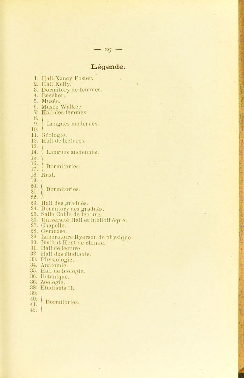 Légende, 1. Hall Nancy Foster. 2. Hall Kelly. 3. Dormitory de femmes. 4. Beecher. ô. Musée. (). Musée M'alker. 7: Hall des femmes. 5. 1 9. \ Langues modernes. 10. \ 11. (îéologie. 12. Hall de leclurcs. 13. I 14. Langues anciennes, l.ü. ^ j Dormi tories. 23. Hall des gradués. 24. Dormitory des gradués. 25. Salle Gohlc de lecture. 21i. Université Hall et bibliolliènue. 27. Cliapclle. 28. Gymnase. 29. Laboratoire Ryerson de physique. 30. Institut Kent lie chimie. 31. Hall de lecture. 32. Hall des ôtudianls. 33. l’hysiologie. 34. Anatomie. 35. Hall de biologie. 30. Botanique. 30. Zxoologie. 18. Rust. 19. 1