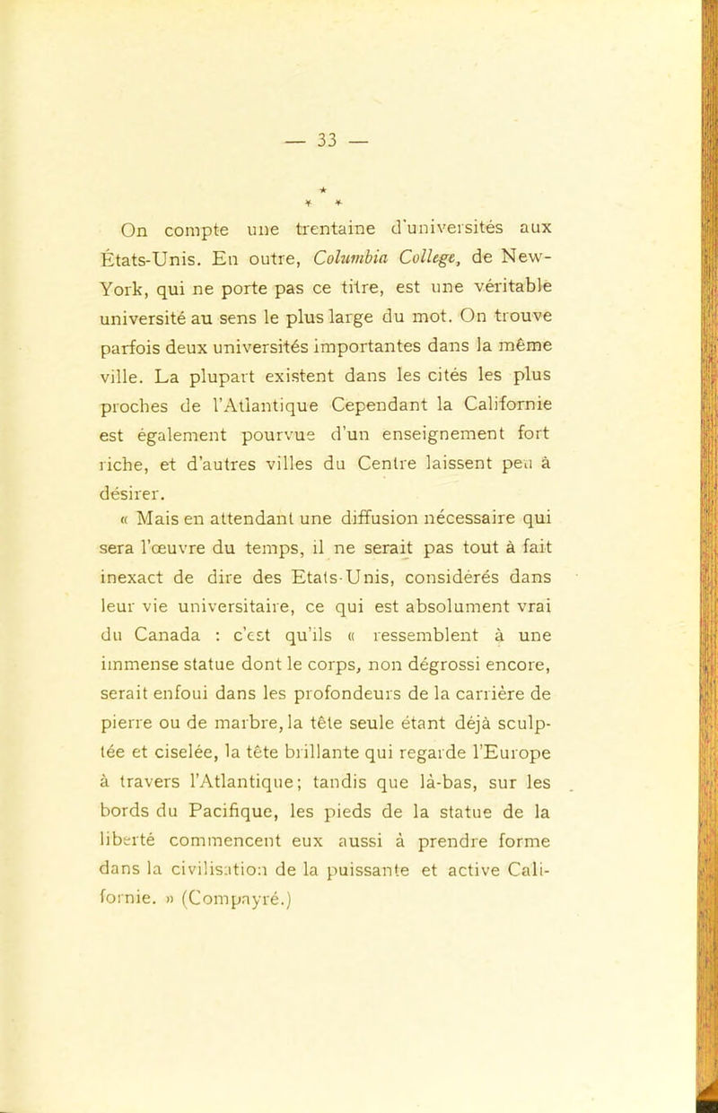 On compte une trentaine d'universités aux États-Unis. En outre, Columbia College, de New- York, qui ne porte pas ce titre, est une véritable université au sens le plus large du mot. On trouve parfois deux universités importantes dans la même ville. La plupart existent dans les cités les plus proches de l’Atlantique Cependant la Californie est également pourvue d’un enseignement fort riche, et d’autres villes du Centre laissent peu à désirer. « Mais en attendant une diffusion nécessaire qui sera l’œuvre du temps, il ne serait pas tout à fait inexact de dire des Etats-Unis, considérés dans leur vie universitaire, ce qui est absolument vrai du Canada ; c’est qu’ils « ressemblent à une immense statue dont le corps, non dégrossi encore, serait enfoui dans les profondeurs de la carrière de pierre ou de marbre, la tête seule étant déjà sculp- tée et ciselée, la tête brillante qui regarde l’Europe à travers l’Atlantique; tandis que là-bas, sur les bords du Pacifique, les pieds de la statue de la liberté commencent eux aussi à prendre forme dans la civilisation de la puissante et active Cali- fornie. » (Compayré.)