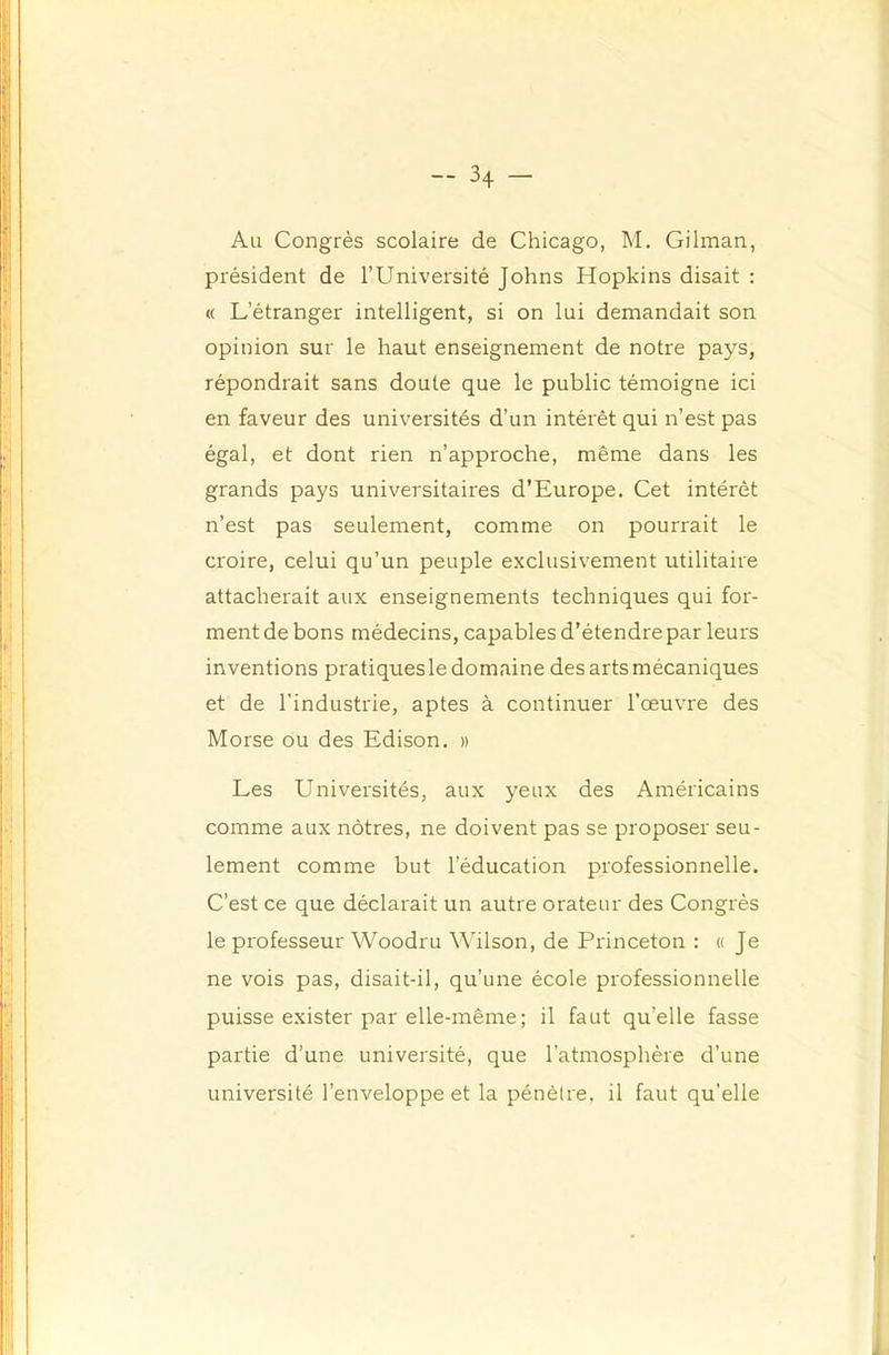 Au Congrès scolaire de Chicago, M. Gilman, président de l’Université Johns Hopkins disait : « L’étranger intelligent, si on lui demandait son opinion sur le haut enseignement de notre pays, répondrait sans doute que le public témoigne ici en faveur des universités d’un intérêt qui n’est pas égal, et dont rien n’approche, même dans les grands pays universitaires d’Europe. Cet intérêt n’est pas seulement, comme on pourrait le croire, celui qu’un peuple exclusivement utilitaire attacherait aux enseignements techniques qui for- ment de bons médecins, capables d’étendre par leurs inventions pratiques le domaine des arts mécaniques et de l’industrie, aptes à continuer l’œuvre des Morse ou des Edison, » Les Universités, aux yeux des Américains comme aux nôtres, ne doivent pas se proposer seu- lement comme but l’éducation professionnelle. C’est ce que déclarait un autre orateur des Congrès le professeur Woodru Wilson, de Princeton : « Je ne vois pas, disait-il, qu’une école professionnelle puisse exister par elle-même; il faut qu’elle fasse partie d’une université, que l’atmosphère d’une université l’enveloppe et la pénètre, il faut qu’elle