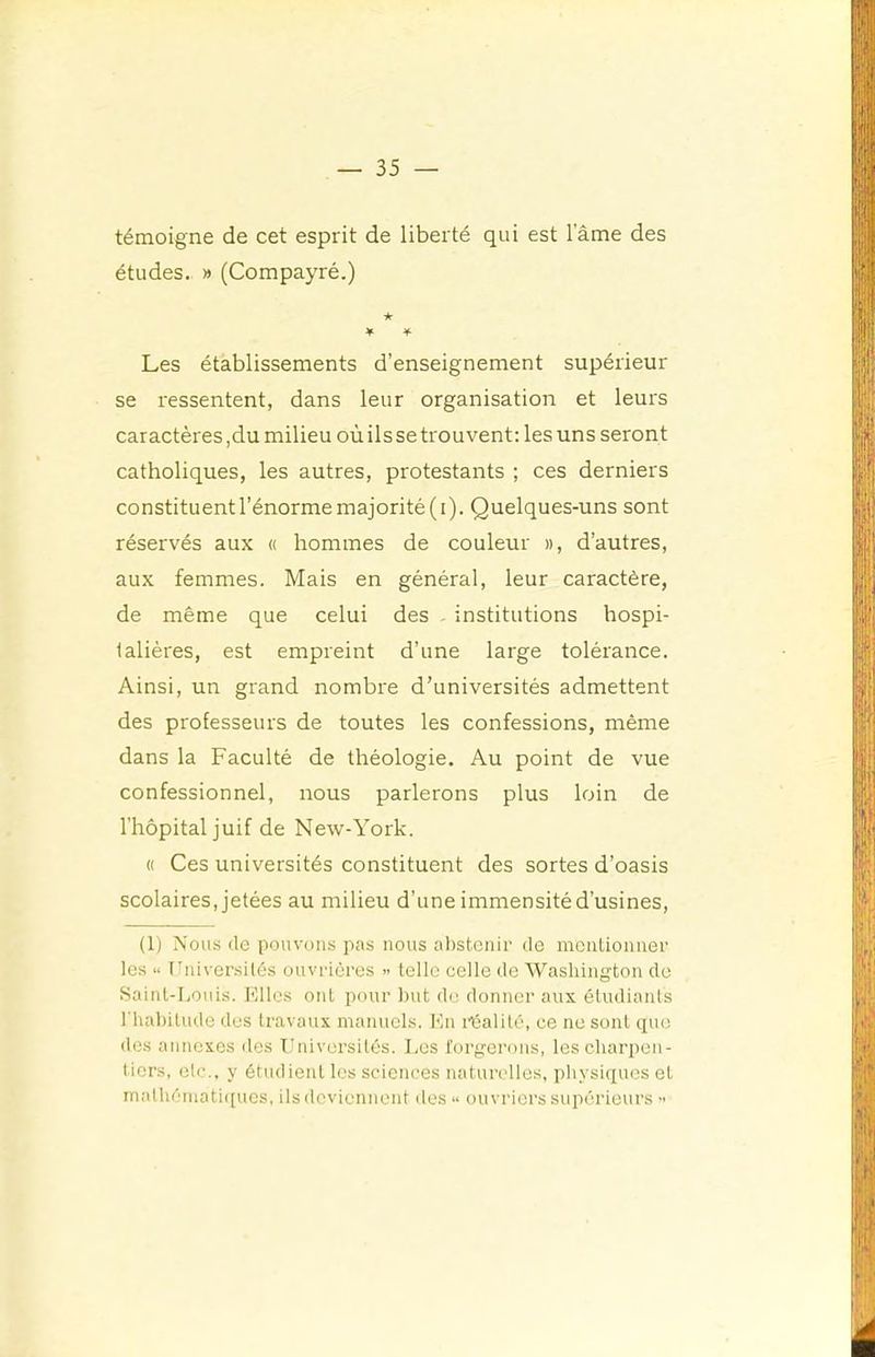 témoigne de cet esprit de liberté qui est lame des études. » (Compayré.) ★ ¥ Les établissements d’enseignement supérieur se ressentent, dans leur organisation et leurs caractères,du milieu où ils se trouvent: les uns seront catholiques, les autres, protestants ; ces derniers constituent l’énorme majorité (i). Quelques-uns sont réservés aux « hommes de couleur », d’autres, aux femmes. Mais en général, leur caractère, de même que celui des - institutions hospi- talières, est empreint d’une large tolérance. Ainsi, un grand nombre d’universités admettent des professeurs de toutes les confessions, même dans la Faculté de théologie. Au point de vue confessionnel, nous parlerons plus loin de l’hôpital juif de New-York. « Ces universités constituent des sortes d’oasis scolaires, jetées au milieu d’une immensité d’usines, (1) Nous (le pouvons pas nous abstenir de mentionner les “ Universités ouvrières » telle celle de Washington de Saint-Louis, l'illcs ont pour but do donner aux étudiants l'habitude des travaux manuels. Kn l’éalité, ce ne sont que dos annexes des Univ(U'sitôs. Les forgerons, les charpen- tiers, etc., y étudient les sciences naturelles, pbysiexues et mathéniati({ues, ils deviennent des** ouvriers supérieurs •>