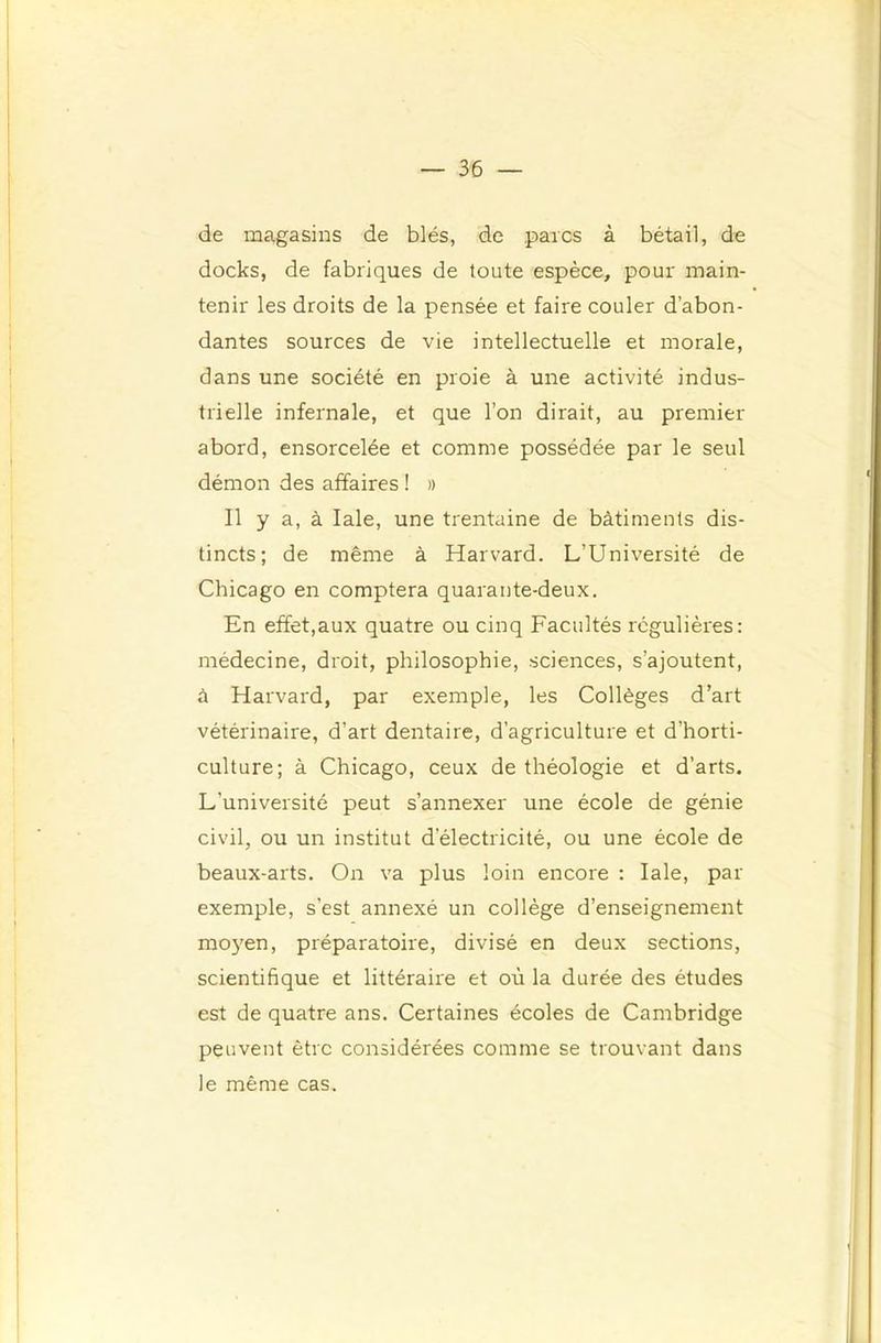 de magasins de blés, de parcs à bétail, de docks, de fabriques de toute espèce, pour main- tenir les droits de la pensée et faire couler d’abon- dantes sources de vie intellectuelle et morale, dans une société en proie à une activité indus- trielle infernale, et que l’on dirait, au premier abord, ensorcelée et comme possédée par le seul démon des affaires ! » Il y a, à laie, une trentaine de bâtiments dis- tincts; de même à Harvard. L’Université de Chicago en comptera quarante-deux. En effet,aux quatre ou cinq Facultés régulières: médecine, droit, philosophie, sciences, s’ajoutent, à Harvard, par exemple, les Collèges d’art vétérinaire, d’art dentaire, d’agriculture et d’horti- culture; à Chicago, ceux de théologie et d’arts. L’université peut s’annexer une école de génie civil, ou un institut d’électricité, ou une école de beaux-arts. On va plus loin encore : laie, par exemple, s’est annexé un collège d’enseignement moyen, préparatoire, divisé en deux sections, scientifique et littéraire et où la durée des études est de quatre ans. Certaines écoles de Cambridge peuvent être considérées comme se trouvant dans le même cas.