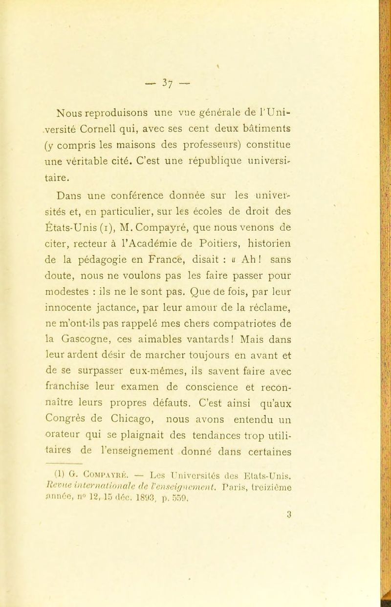 Nous reproduisons une vue générale de l'Uni- versité Cornell qui, avec ses cent deux bâtiments (y compris les maisons des professeurs) constitue une véritable cité. C’est une république universi- taire. Dans une conférence donnée sur les univer- sités et, en particulier, sur les écoles de droit des États-Unis (i), M.Compayré, que nous venons de citer, recteur à l’Académie de Poitiers, historien de la pédagogie en France, disait : « Ah ! sans doute, nous ne voulons pas les faire passer pour modestes : ils ne le sont pas. Que de fois, par leur innocente jactance, par leur amour de la réclame, ne m’ont-ils pas rappelé mes chers compatriotes de la Gascogne, ces aimables vantards ! Mais dans leur ardent désir de marcher toujours en avant et de se surpasser eux-mêmes, ils savent faire avec franchise leur examen de conscience et recon- naître leurs propres défauts. C’est ainsi qu’aux Congrès de Chicago, nous avons entendu un orateur qui se plaignait des tendances trop utili- taires de l’enseignement donné dans certaines (1) G. CoMPAYiuc. — Les rniversités des Llats-Unis. Uev\æ internatio>ialc de Vcnscignancnl. Paris, treizième iuinèe, n« 12, l.j déc. 1893, p. .“/so. 3