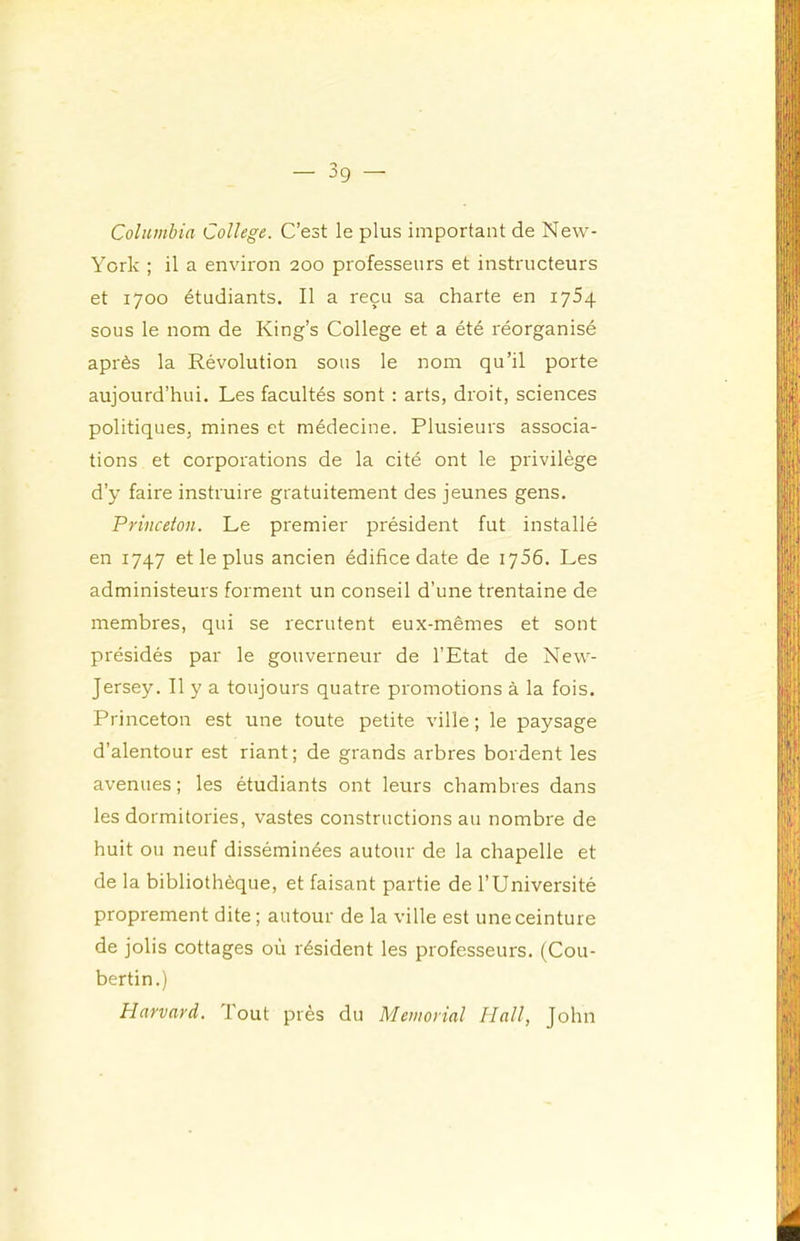 Columbia College. C’est le plus important de New- York ; il a environ 200 professeurs et instructeurs et 1700 étudiants. Il a reçu sa charte en 1754 sous le nom de King’s College et a été réorganisé après la Révolution sous le nom qu’il porte aujourd’hui. Les facultés sont : arts, droit, sciences politiques, mines et médecine. Plusieurs associa- tions et corporations de la cité ont le privilège d’y faire instruire gratuitement des jeunes gens. Princeton. Le premier président fut installé en 1747 et le plus ancien édifice date de 1756. Les administeurs forment un conseil d’une trentaine de membres, qui se recrutent eux-mêmes et sont présidés par le gouverneur de l’Etat de New- Jersey. Il y a toujours quatre promotions à la fois. Princeton est une toute petite ville ; le paysage d’alentour est riant; de grands arbres bordent les avenues ; les étudiants ont leurs chambres dans les dormitories, vastes constructions au nombre de huit ou neuf disséminées autour de la chapelle et de la bibliothèque, et faisant partie de l’Université proprement dite ; autour de la ville est une ceinture de jolis cottages où résident les professeurs. (Cou- bertin.) Harvard. Tout près du Memorial Hall, John
