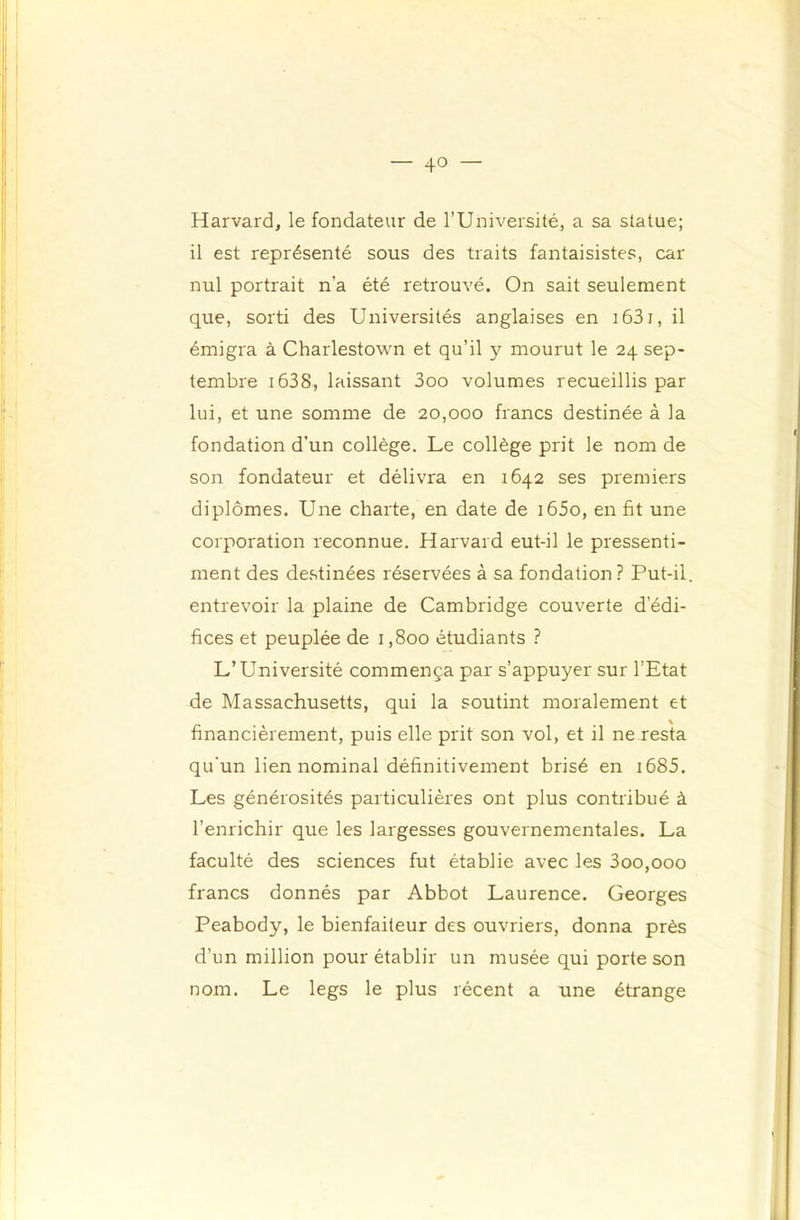 Harvard, le fondateur de l’Université, a sa statue; il est représenté sous des traits fantaisistes, car nul portrait n’a été retrouvé. On sait seulement que, sorti des Universités anglaises en i63i, il émigra à Charlestown et qu’il y mourut le 24 sep- tembre i638, laissant 3oo volumes recueillis par lui, et une somme de 20,000 francs destinée à la fondation d’un collège. Le collège prit le nom de son fondateur et délivra en 1642 ses premiers diplômes. Une charte, en date de i65o, eir fit une corporation reconnue. Harvard eut-il le pressenti- ment des de.stinées réservées à sa fondation ? Put-il. entrevoir la plaine de Cambridge couverte d’édi- fices et peuplée de i ,800 étudiants ? L’Université commença par s’appuyer sur l’Etat de Massachusetts, qui la soutint moralement et financièrement, puis elle prit son vol, et il ne resta qu'un lien nominal définitivement brisé en i685. Les générosités particulières ont plus contribué à l’enrichir que les largesses gouvernementales. La faculté des sciences fut établie avec les 3oo,ooo francs donnés par Abbot Laurence. Georges Peabody, le bienfaiteur des ouvriers, donna près d’un million pour établir un musée qui porte son nom. Le legs le plus récent a une étrange