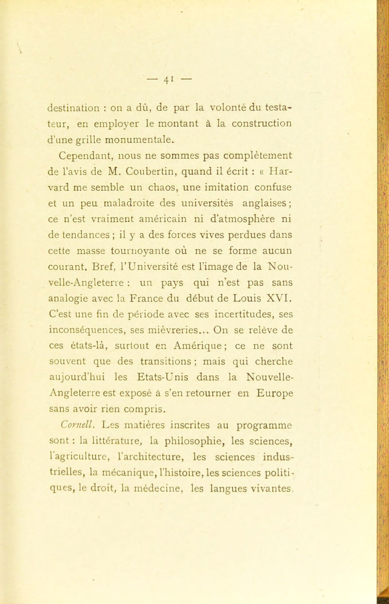 destination : on a dù, de par la volonté du testa- teur, en employer le montant à la construction d’une grille monumentale. Cependant, nous ne sommes pas complètement de l’avis de M. Coubertin, quand il écrit ; « Har- vard me semble un chaos, une imitation confuse et un peu maladroite des universités anglaises; ce n’est vraiment américain ni d’atmosphère ni de tendances ; il y a des forces vives perdues dans cette masse tournoyante où ne se forme aucun courant. Bref, l’Université est l’image de la Nou- velle-Angleterre : un pays qui n’est pas sans analogie avec la France du début de Louis XVI. C’est une fin de période avec ses incertitudes, ses inconséquences, ses mièvreries... On se relève de ces états-là, surtout en Amérique ; ce ne sont souvent que des transitions ; mais qui cherche aujourd’hui les Etats-Unis dans la Nouvelle- Angleterre est exposé à s’en retourner en Europe sans avoir rien compris. Cornell. Les matières inscrites au programme sont : la littérature, la philosophie, les sciences, l’agriculture, l'architecture, les sciences indus- trielles, la mécanique, l’histoire, les sciences politi- ques, le droit, la médecine, les langues vivantes,