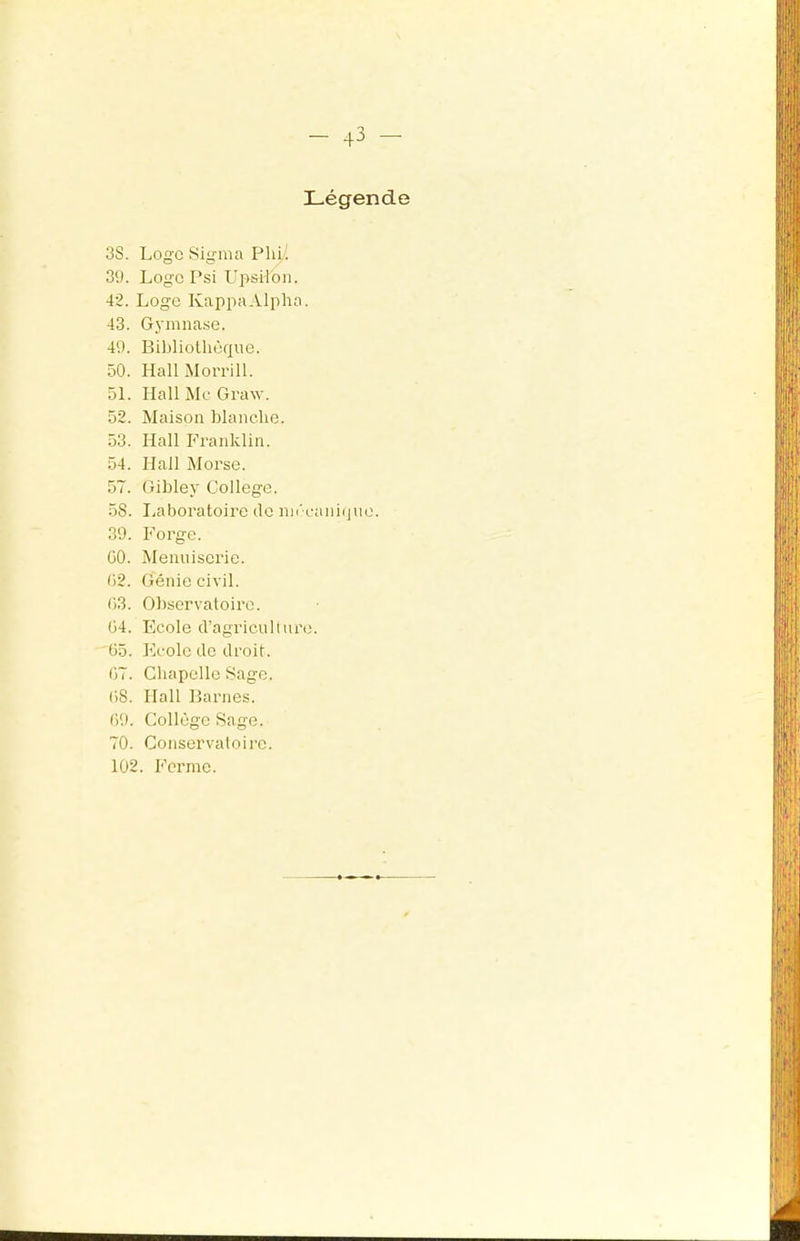 Légende 3S. Loge Sigma Phi! 39. Logo Psi LipsH'on. 42. Loge Kappa Alpha. 43. Gymnase. 49. Bibliothèque. 50. Hall Morrill. 51. Hall Mc Graw. 52. Maison blanche. 53. Hall P''ranklin. 54. Hall Morse. 57. Gibley College. 58. liaboratoire do mi'canique. 39. Forge. GO. Menuiserie. G2. Génie civil. G3. Observatoire. G4. Ecole d’agriculture. ü5. Ecole de droit. 07. Chapelle Sage. 08. Hall Barnes. 09. Collège Sage. 70. Conservatoire. 102. Ferme.