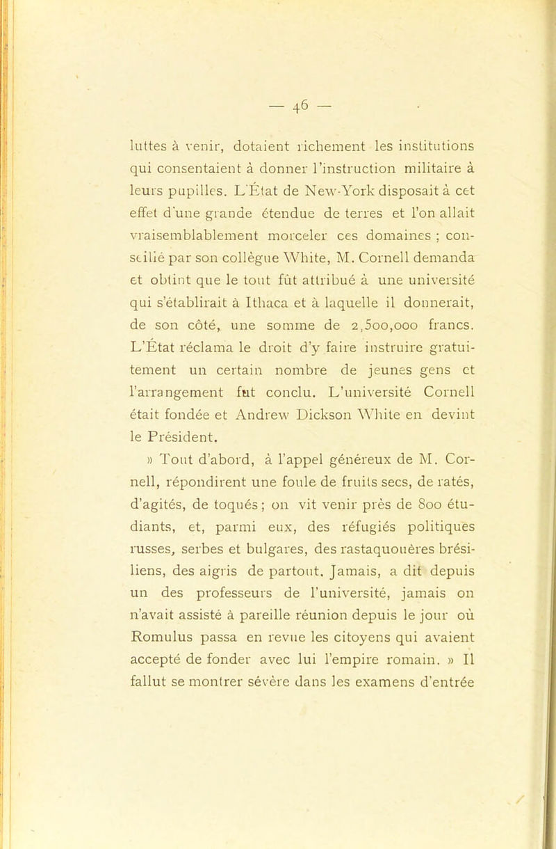 1 _ 46 — luttes à venir, dotaient richement les institutions qui consentaient à donner l’instruction militaire à leurs pupilles. L'État de New-York disposait à cet effet d'une grande étendue de terres et l’on allait vraisemblablement morceler ces domaines ; con- seillé par son collègue White, M. Cornell demanda et obtint que le tout fût attribué à une université qui s’établirait à Ithaca et à laquelle il donnerait, de son côté, une somme de 2,5oo,ooo francs. L’État réclama le droit d’y faire instruire gratui- tement un certain nombre de jeunes gens et l’arrangement fut conclu. L’université Cornell était fondée et Andrew Dickson White en devint le Président. » Tout d’abord, à l’appel généreux de M. Cor- nell, répondirent une foule de fruits secs, de ratés, d’agités, de toqués ; on vit venir près de 800 étu- diants, et, parmi eux, des réfugiés politiques russes, serbes et bulgares, des rastaquouères brési- liens, des aigris de partout. Jamais, a dit depuis un des professeurs de l’université, jamais on n’avait assisté à pareille réunion depuis le jour où Romulus passa en revue les citoyens qui avaient accepté de fonder avec lui l’empire romain. » Il fallut se montrer sévère dans les examens d’entrée