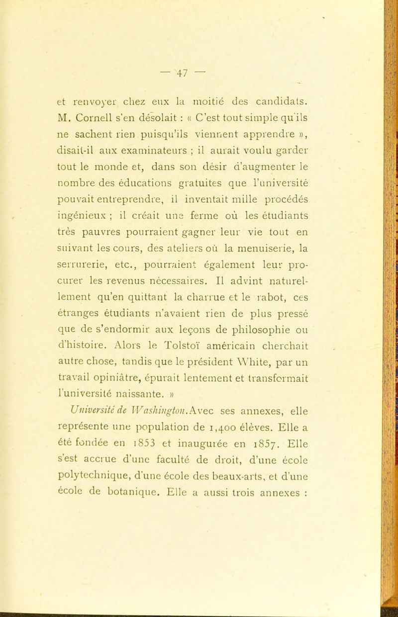 et renvoyer chez eux la moitié des candidats. M, Cornell s’en désolait : « C’est tout simple qu'ils ne sachent rien puisqu’ils viennent apprendre », disait-il aux examinateurs ; il aurait voulu garder tout le monde et, dans son désir d’augmenter le nombre des éducations gratuites que l’université pouvait entreprendre, il inventait mille procédés ingénieux ; il créait uns ferme où les étudiants très pauvres pourraient gagner leur vie tout en suivant les cours, des ateliers où la menuiserie, la serrurerie, etc., pourraient également leur pro- curer les revenus nécessaires. Il advint naturel- lement qu’en quittant la charrue et le rabot, ces étranges étudiants n’avaient rien de plus pressé que de s’endormir aux leçons de philosophie ou d’histoire. Alors le Tolstoï américain cherchait autre chose, tandis que le président White, par un travail opiniâtre, épurait lentement et transformait l’université naissante. » Université de Washington.K\'ec ses annexes, elle représente une population de 1,400 élèves. Elle a été fondée en i853 et inaugurée en iSSy. Elle s’est accrue d’une faculté de droit, d’une école polytechnique, d’une école des beaux-arts, et d’une école de botanique. Elle a aussi trois annexes :
