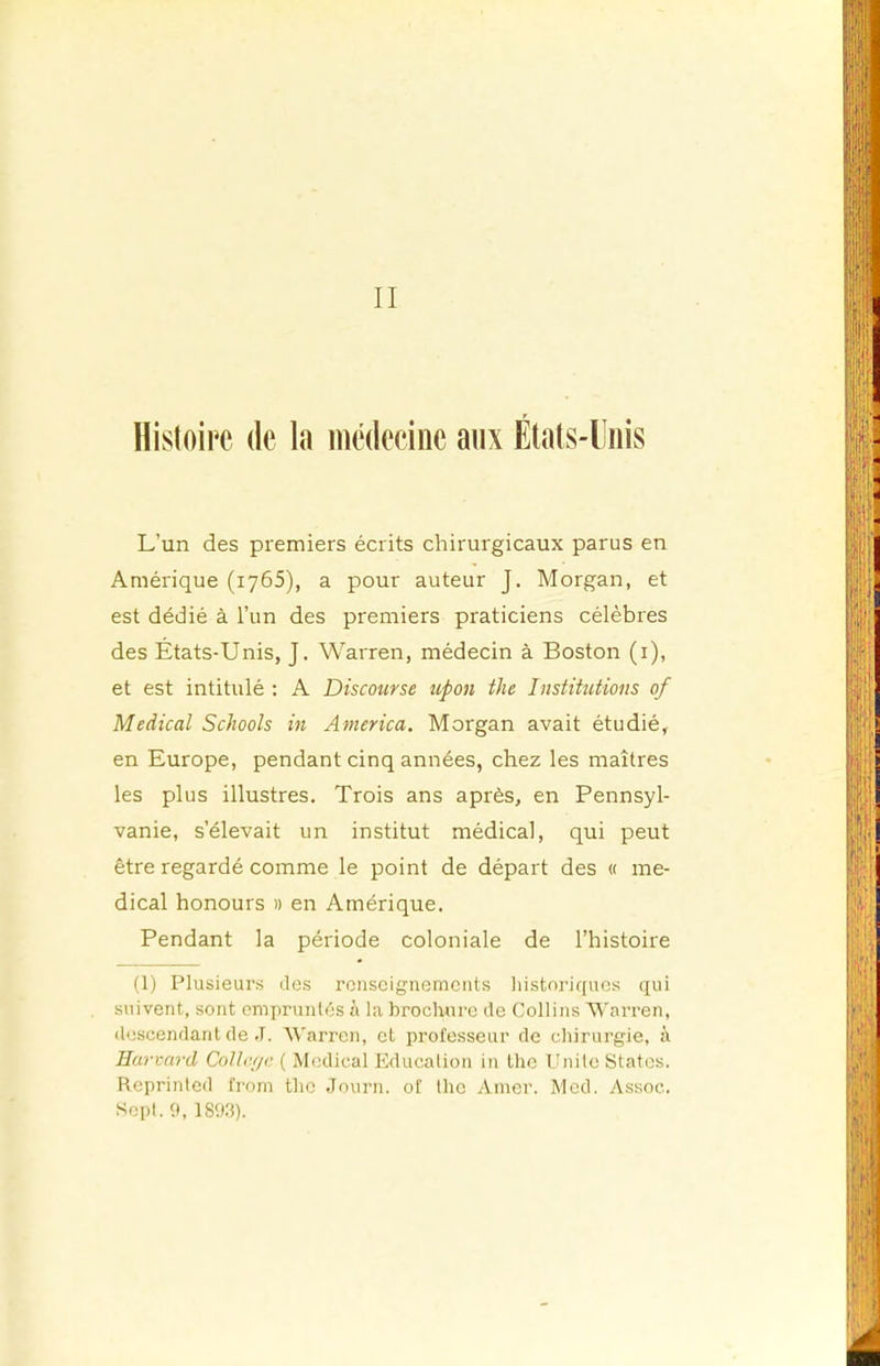 II Histoire de la médecine aux Étals-lîiiis L’un des premiers écrits chirurgicaux parus en Amérique (1765), a pour auteur J. Morgan, et est dédié à l’un des premiers praticiens célèbres des États-Unis, J. Warren, médecin à Boston (i), et est intitulé : A Discourse upon the Institutions of Medical Schools in America. Morgan avait étudié, en Europe, pendant cinq années, chez les maîtres les plus illustres. Trois ans après, en Pennsyl- vanie, s’élevait un institut médical, qui peut être regardé comme le point de départ des « me- dical honours » en Amérique. Pendant la période coloniale de l’histoire (1) Plusieurs îles renseignements historiques qui suivent, sont empruntés à la brochure île Collins Warren, (Icscenilant (le ,T. Warren, et professeur de chirurgie, à Harcard Collcrje ( Medical Education in Ihc Unité States. Reprinted from the Journ. of the Amer. Med. Assoc. Sept, h, 1893).
