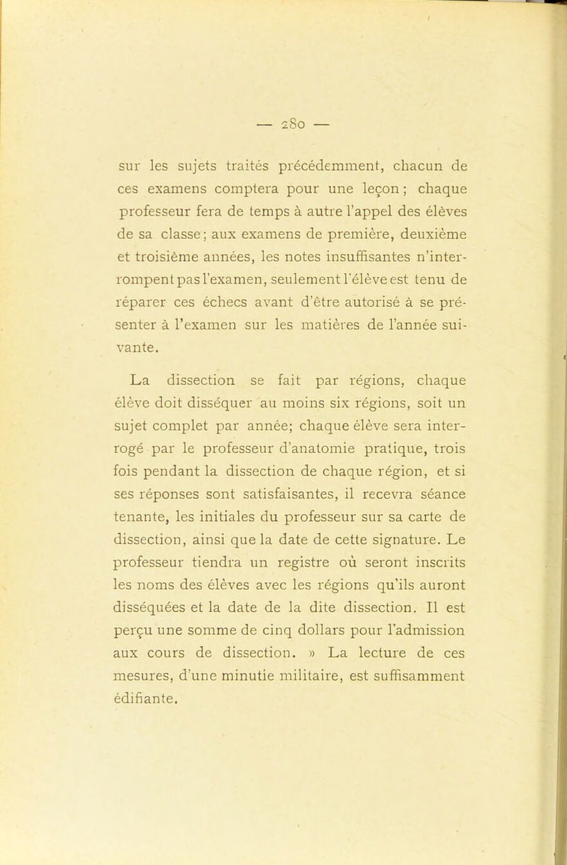 sur les sujets traités précédemment, chacun de ces examens comptera pour une leçon ; chaque professeur fera de temps à autre l’appel des élèves de sa classe ; aux examens de première, deuxième et troisième années, les notes insuffisantes n’inter- rompent pas l’examen, seulement l'élève est tenu de réparer ces échecs avant d’être autorisé à se pré- senter à l’examen sur les matières de l’année sui- vante. La dissection se fait par régions, chaque élève doit disséquer au moins six régions, soit un sujet complet par année; chaque élève sera inter- rogé par le professeur d’anatomie pratique, trois fois pendant la dissection de chaque région, et si ses réponses sont satisfaisantes, il recevra séance tenante, les initiales du professeur sur sa carte de dissection, ainsi que la date de cette signature. Le professeur tiendra un registre où seront inscrits les noms des élèves avec les régions qu’ils auront disséquées et la date de la dite dissection. Il est perçu une somme de cinq dollars pour l’admission aux cours de dissection. » La lecture de ces mesures, d’une minutie militaire, est suffisamment édifiante.