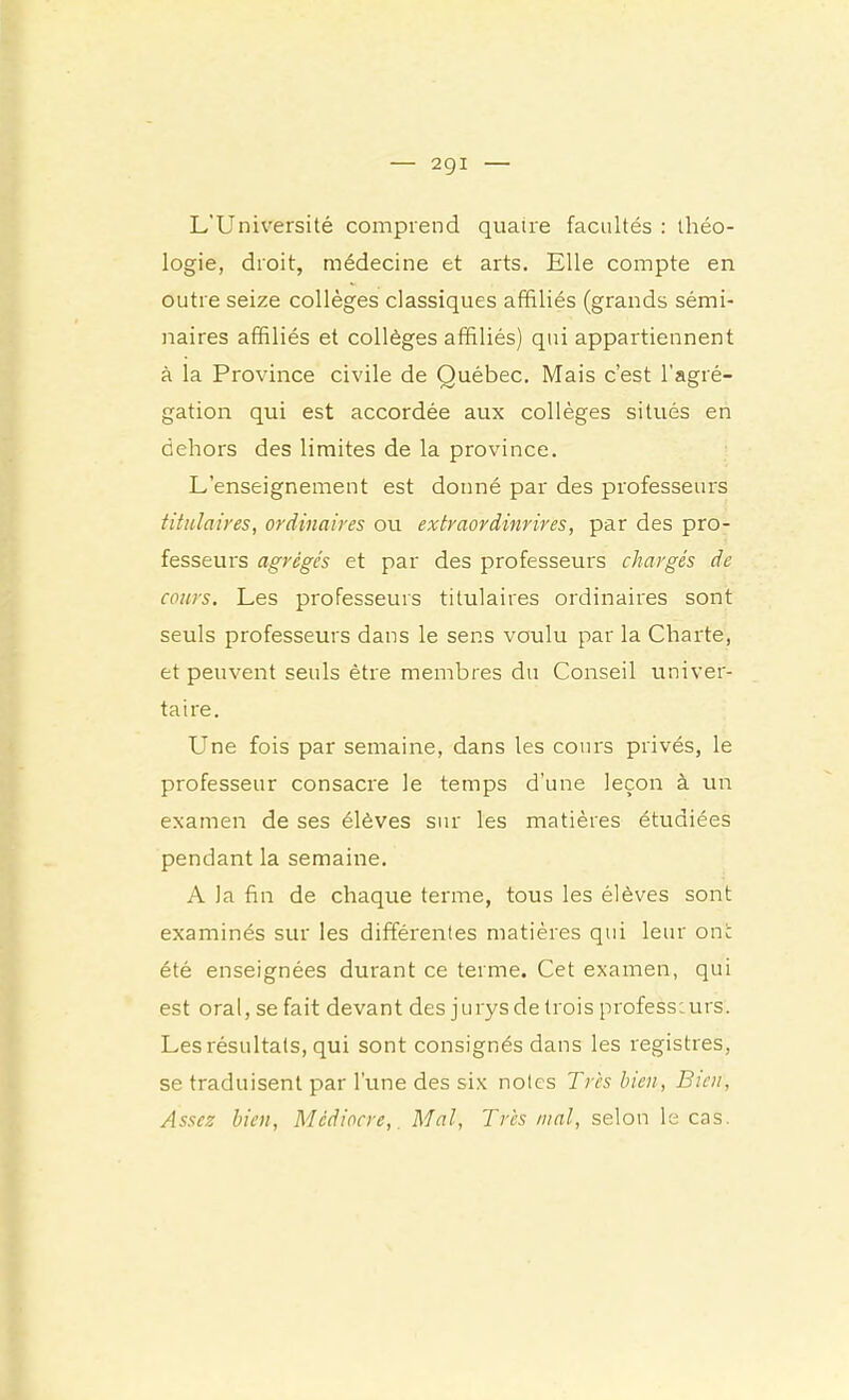 L’Université comprend quatre facultés : théo- logie, droit, médecine et arts. Elle compte en outre seize collèges classiques affiliés (grands sémi- naires affiliés et collèges affiliés) qui appartiennent à la Province civile de Québec, Mais c’est l’agré- gation qui est accordée aux collèges situés en dehors des limites de la province. L’enseignement est donné par des professeurs titulaires, ordinaires ou extraordinrires, par des pro- fesseurs agrégés et par des professeurs chargés de cours. Les professeurs titulaires ordinaires sont seuls professeurs dans le sens voulu par la Charte, et peuvent seuls être membres du Conseil univer- taire. Une fois par semaine, dans les cours privés, le professeur consacre le temps d’une leçon à un examen de ses élèves sur les matières étudiées pendant la semaine. A la fin de chaque terme, tous les élèves sont examinés sur les différentes matières qui leur on: été enseignées durant ce terme. Cet examen, qui est oral, se fait devant des jurys de trois professeurs. Les résultats, qui sont consignés dans les registres, se traduisent par l’une des six notes Très bien, Bien, Assez bien. Médiocre,, Mal, Très mal, selon le cas.