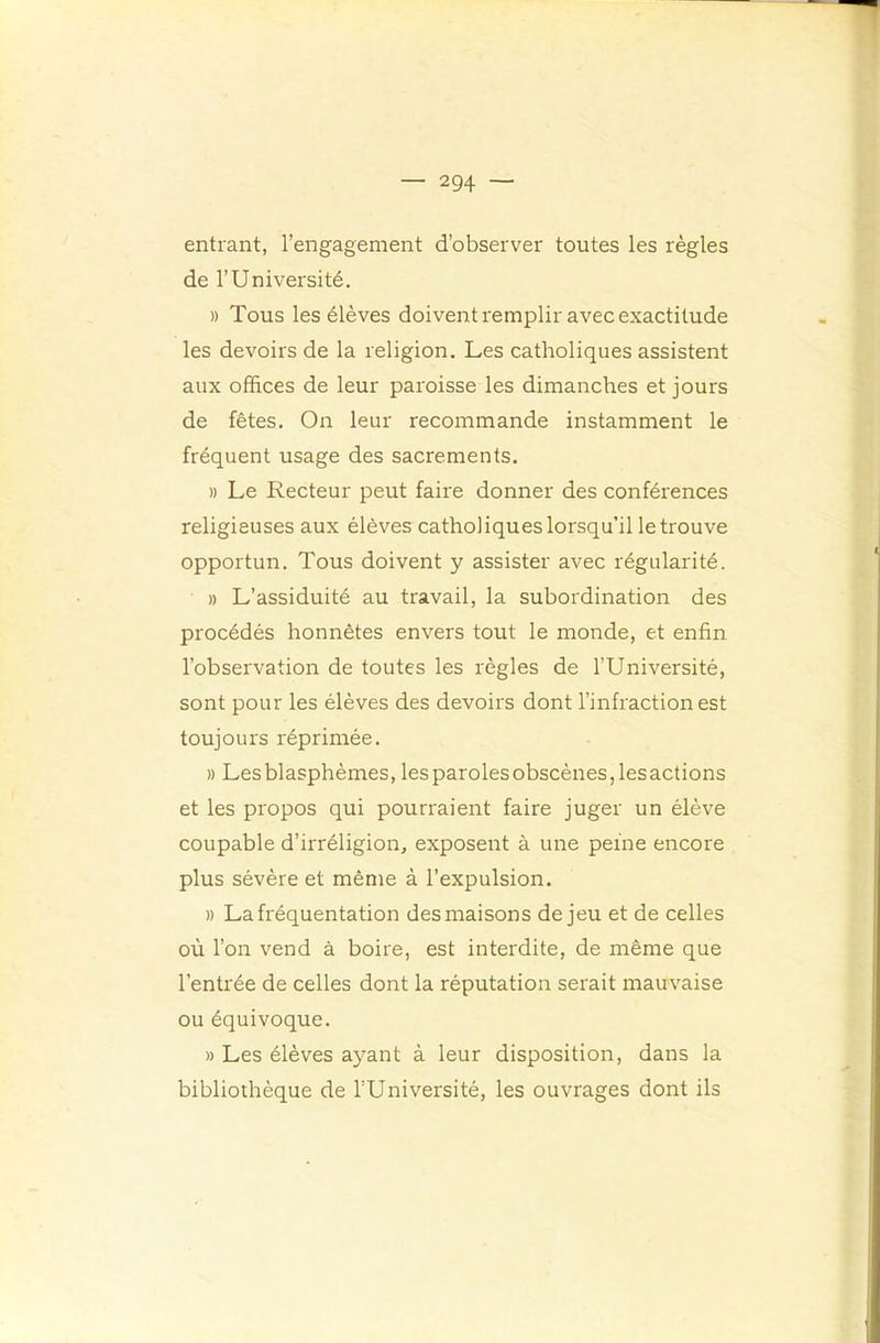 entrant, l’engagement d’observer toutes les règles de l’Université, » Tous les élèves doivent remplir avec exactitude les devoirs de la religion. Les catholiques assistent aux offices de leur paroisse les dimanches et jours de fêtes. On leur recommande instamment le fréquent usage des sacrements. » Le Recteur peut faire donner des conférences religieuses aux élèves catholiques lorsqu’il le trouve opportun. Tous doivent y assister avec régularité. » L’assiduité au travail, la subordination des procédés honnêtes envers tout le monde, et enfin l’observation de toutes les règles de l’Université, sont pour les élèves des devoirs dont l’infraction est toujours réprimée. » Les blasphèmes, lesparolesobscènes,lesactions et les propos qui pourraient faire juger un élève coupable d’irréligion, exposent à une peine encore plus sévère et même à l’expulsion. » La fréquentation des maisons de jeu et de celles où l’on vend à boire, est interdite, de même que l’entrée de celles dont la réputation serait mauvaise ou équivoque. » Les élèves ayant à leur disposition, dans la bibliothèque de l’Université, les ouvrages dont ils