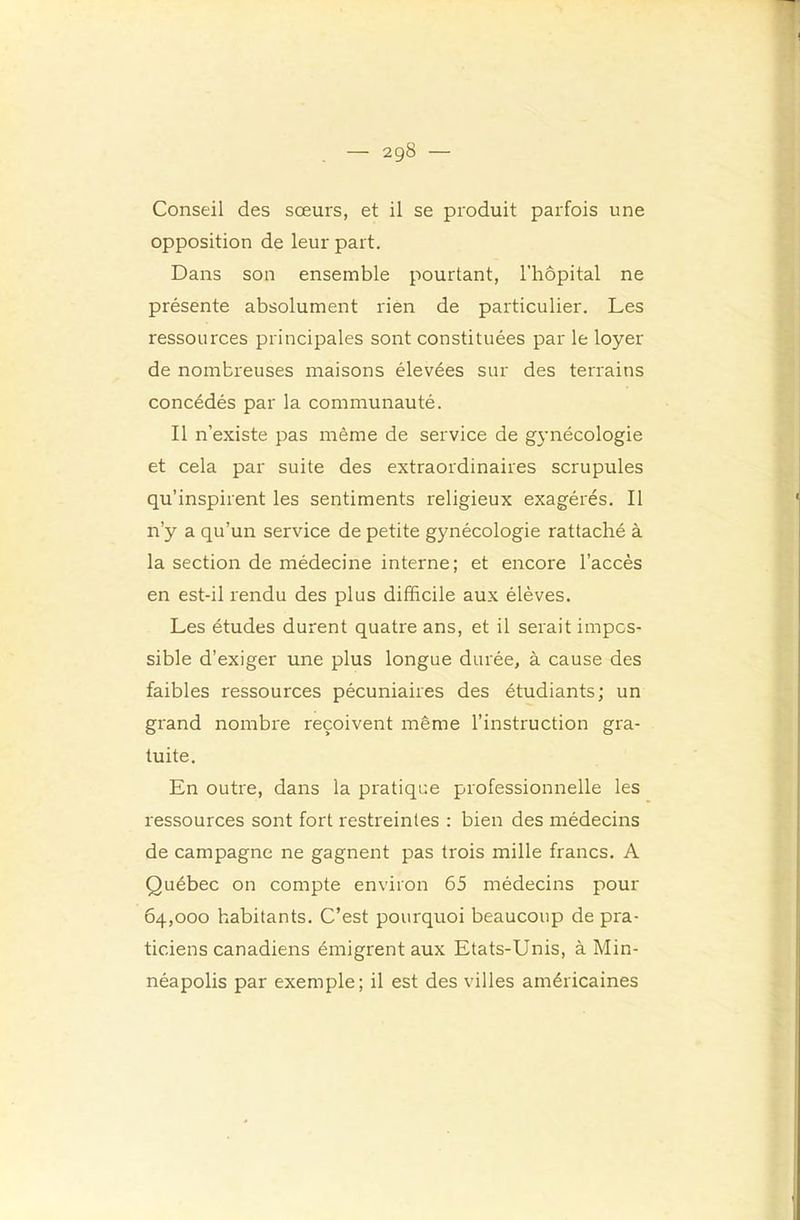 Conseil des sœurs, et il se produit parfois une opposition de leur part. Dans son ensemble pourtant, l’hôpital ne présente absolument rien de particulier. Les ressources principales soirt constituées par le loyer de nombreuses maisons élevées sur des terrains concédés par la communauté. Il n’existe pas même de service de gjmécologie et cela par suite des extraordinaires scrupules qu’inspirent les sentiments religieux exagérés. Il n’y a qu’un service de petite gynécologie rattaché à la section de médecine interne; et encore l’accès en est-il rendu des plus difficile aux élèves. Les études durent quatre ans, et il serait impos- sible d’exiger une plus longue durée, à cause des faibles ressources pécuniaires des étudiants; un grand nombre reçoivent même l’instruction gra- tuite. En outre, dans la pratique professionnelle les ressources sont fort restreintes : bien des médecins de campagne ne gagnent pas trois mille francs, A Québec on compte environ 65 médecins pour 64,000 habitants. C’est pourquoi beaucoup de pra- ticiens canadiens émigrent aux Etats-Unis, à Min- néapolis par exemple; il est des villes américaines