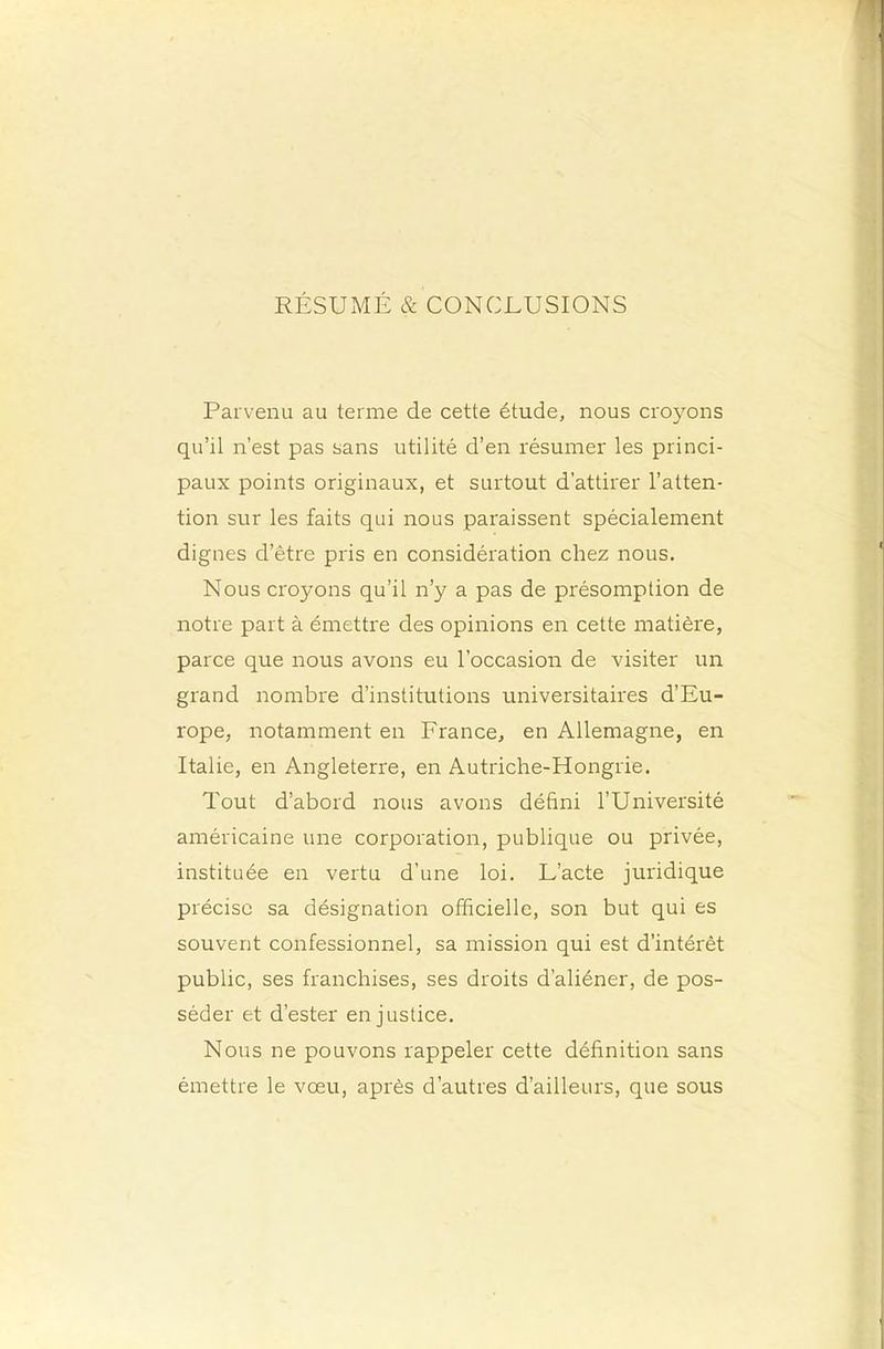 RÉSUMÉ & CONCLUSIONS Parvenu au terme de cette étude, nous croyons qu’il n’est pas sans utilité d’en résumer les princi- paux points originaux, et surtout d’attirer l’atten- tion sur les faits qui nous paraissent spécialement dignes d’être pris en considération chez nous. Nous croyons qu’il n’y a pas de présomption de notre part à émettre des opinions en cette matière, parce que nous avons eu l’occasion de visiter un grand nombre d’institutions universitaires d’Eu- rope, notamment en France, en Allemagne, en Italie, en Angleterre, en Autriche-Hongrie. Tout d’abord nous avons défini l’Université américaine une corporation, publique ou privée, instituée en vertu d’une loi. L’acte juridique précise sa désignation officielle, son but qui es souvent confessionnel, sa mission qui est d’intérêt public, ses franchises, ses droits d’aliéner, de pos- séder et d’ester en justice. Nous ne pouvons rappeler cette définition sans émettre le vœu, après d’autres d’ailleurs, que sous