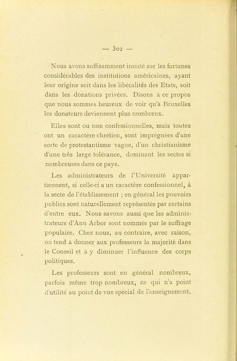 Nous avons suffisamment insisté sur les fortunes considérables des institutions américaines, ayant leur origine soit dans les libéralités des Etats, soit dans les donations privées. Disons à ce propos que nous sommes heureux de voir qu’à Bruxelles les donateurs deviennent plus nombreux. Elles sont ou non confessionnelles, mais toutes ont un caractère chrétien, sont imprégnées d’une sorte de protestantisme vague, d'un christianisme d’une très large tolérance, dominant les sectes si nombreuses dans ce pays. Les administrateurs de l’Université appar- tiennent, si celle-ci a un caractère confessionnel, à la secte de l’établissement ; en général les pouvoirs publics sont naturellement représentés par certains d’entre eux. Nous savons aussi que les adminis- trateurs d’Ann Arbor sont nommés par le suffrage populaire. Chez nous, au contraire, avec raison, on tend à donner aux professeurs la majorité dans le Conseil et à y diminuer l’influence des corps politiques. Les professeurs sont en général nombreux, parfois même trop nombreux, ce qui n’a point d’utilité au point de vue spécial de l’enseignement.