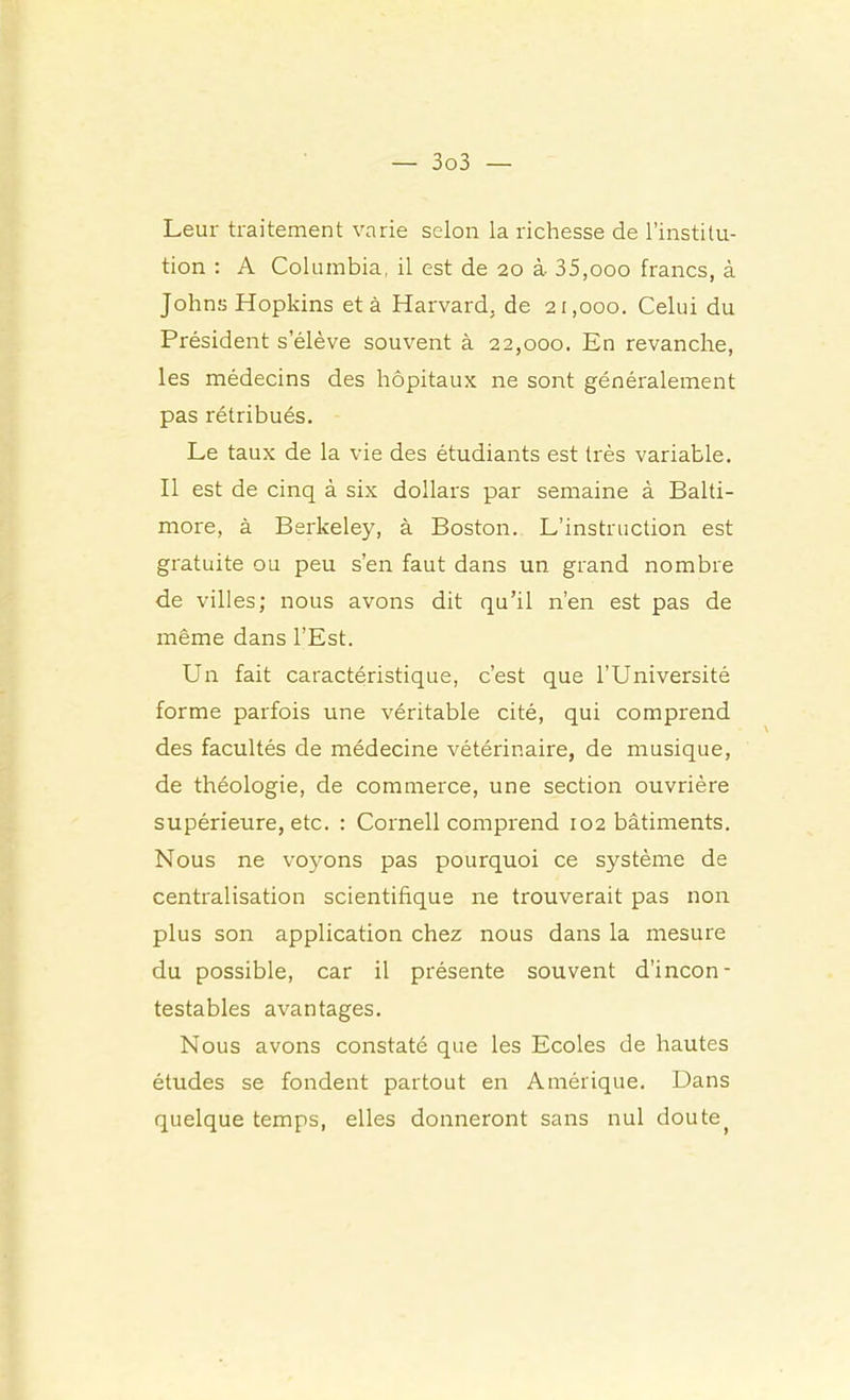 Leur traitement varie selon la richesse de l’institu- tion : A Columbia, il est de 20 à 35,000 francs, à Johns Hopkins et à Harvard, de 21,000. Celui du Président s’élève souvent à 22,000. En revanche, les médecins des hôpitaux ne sont généralement pas rétribués. Le taux de la vie des étudiants est très variable. Il est de cinq à six dollars par semaine à Balti- more, à Berkeley, à Boston. L’instruction est gratuite ou peu s’en faut dans un grand nombre de villes; nous avons dit qu’il n’en est pas de même dans l’Est. Un fait caractéristique, c’est que l’Université forme parfois une véritable cité, qui comprend des facultés de médecine vétérinaire, de musique, de théologie, de commerce, une section ouvrière supérieure, etc. : Cornell comprend 102 bâtiments. Nous ne voyons pas pourquoi ce système de centralisation scientifique ne trouverait pas non plus son application chez nous dans la mesure du possible, car il présente souvent d’incon- testables avantages. Nous avons constaté que les Ecoles de hautes études se fondent partout en Amérique. Dans quelque temps, elles donneront sans nul doute^