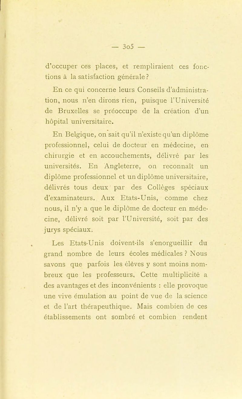 d’occuper ces places, et rempliraient ces fonc- tions à Insatisfaction générale? En ce qui concerne leurs Conseils d’administra- tion, nous n’en dirons rien, puisque l’Université de Bruxelles se préoccupe de la création d’un hôpital universitaire. En Belgique, on sait qu’il n’existe qu’un diplôme professionnel, celui de docteur en médecine, en chirurgie et en accouchements, délivré par les universités. En Angleterre, on reconnaît un diplôme professionnel et un diplôme universitaire, délivrés tous deux par des Collèges spéciaux d’examinateurs. Aux Etats-Unis, comme chez nous, il n’y a que le diplôme de docteur en méde- cine, délivré soit par l’Université, soit par des jurys spéciaux. Les Etats-Unis doivent-ils s’enorgueillir du grand nombre de leurs écoles médicales ? Nous savons que parfois les élèves y sont moins nom- breux que les professeurs. Cette multiplicité a des avantages et des inconvénients : elle provoque une vive émulation au point de vue de la science et de l’art thérapeuthique. Mais combien de ces établissements ont sombré et combien rendent