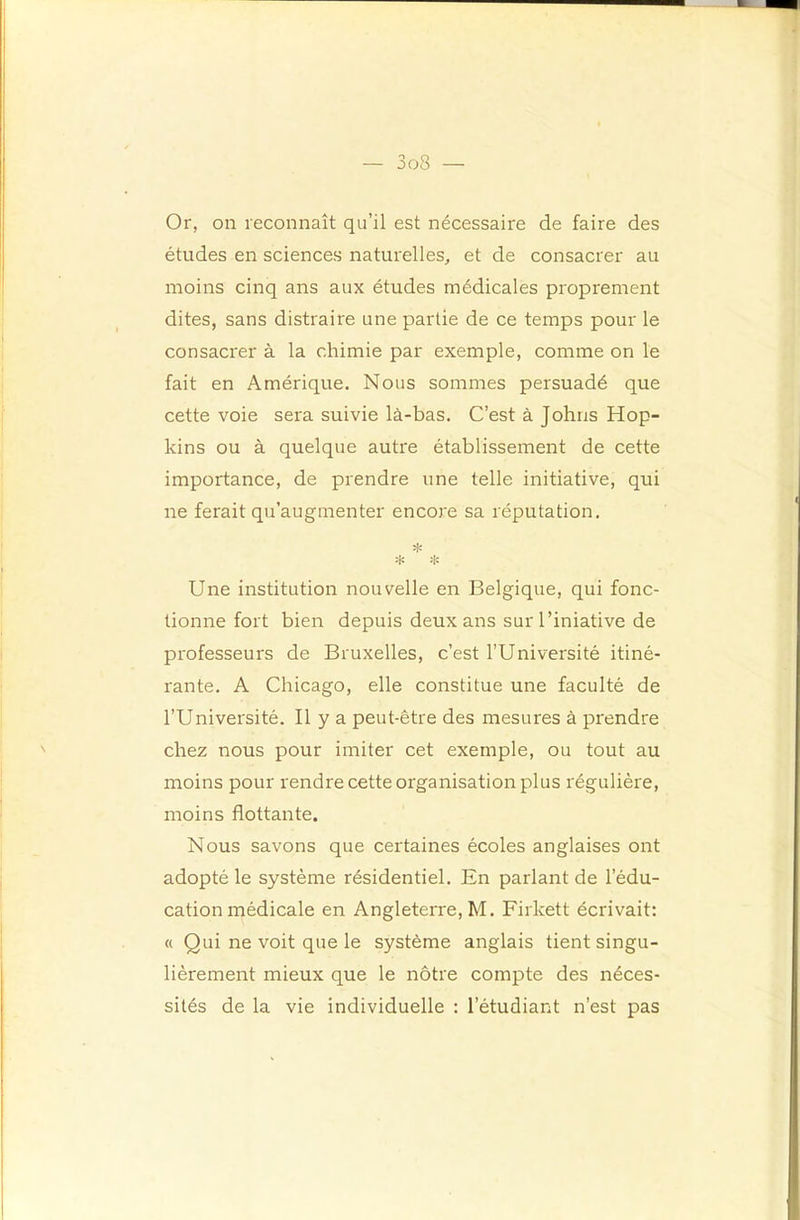 Or, on reconnaît qu’il est nécessaire de faire des études en sciences naturelles, et de consacrer au moins cinq ans aux études médicales proprement dites, sans distraire une partie de ce temps pour le consacrer à la chimie par exemple, comme on le fait en Amérique. Nous sommes persuadé que cette voie sera suivie là-bas. C’est à Johns Hop- kins ou à quelque autre établissement de cette importance, de prendre une telle initiative, qui ne ferait qu’augmenter encore sa réputation. * Une institution nouvelle en Belgique, qui fonc- tionne fort bien depuis deux ans sur l’iniative de professeurs de Bruxelles, c’est l’Université itiné- rante. A Chicago, elle constitue une faculté de l’Université. Il y a peut-être des mesures à prendre chez nous pour imiter cet exemple, ou tout au moins pour rendre cette organisation plus régulière, moins flottante. Nous savons que certaines écoles anglaises ont adopté le système résidentiel. En parlant de l’édu- cation médicale en Angleterre, M. Firkett écrivait: « Qui ne voit que le système anglais tient singu- lièrement mieux que le nôtre compte des néces- sités de la vie individuelle : l’étudiant n’est pas