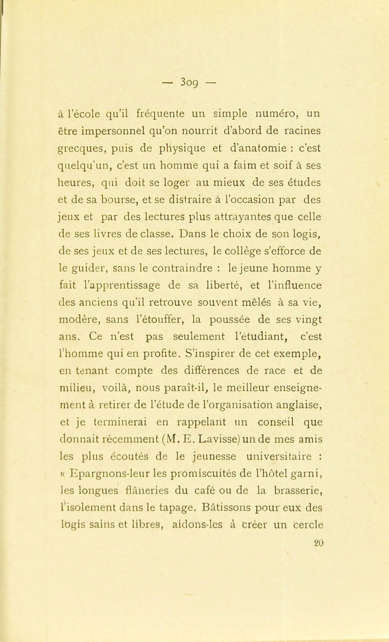 — 3og — à l’école qu’il fréquente un simple numéro, un être impersonnel qu’on nourrit d’abord de racines grecques, puis de physique et d’anatomie : c’est quelqu’un, c’est un homme qui a faim et soif à ses heures, qui doit se loger au mieux de ses études et de sa bourse, et se distraire à l’occasion par des jeux et par des lectures plus attrayantes que celle de ses livres de classe. Dans le choix de son logis, de ses jeux et de ses lectures, le collège s’efforce de le guider, sans le contraindre : le jeune homme y fait l’apprentissage de sa liberté, et l’influence des anciens qu’il retrouve souvent mêlés à sa vie, modère, sans l’étouffer, la poussée de ses vingt ans. Ce n’est pas seulement l’étudiant, c’est l’homme qui en profite. S’inspirer de cet exemple, en tenant compte des différences de race et de milieu, voilà, nous paraît-il, le meilleur enseigne- ment à retirer de l’étude de l’organisation anglaise, et je terminerai en rappelant un conseil que donnait récemment (iVI. E, Lavisse) un de mes amis les plus écoutés de le jeunesse universitaire : « Epargnons-leur les promiscuités de l’hôtel garni, les longues flâiieries du café ou de la brasserie, l’isolement dans le tapage. Bâtissons pour eux des iDgis sains et libres, aidons-les à créef un cercle 2ü