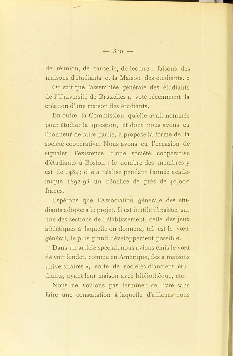 — 3io —• de réunion, de causerie, de lecture : faisons des maisons d’étudiants et la Maison des étudiants. » On sait que l’assemblée générale des étudiants de l’Université de Bruxelles a voté récemment la création d’une maison des étudiants. En outre, la Commission qu’elle avait nommée pour étudier la question, et dont nous avons eu l’honneur de faire partie, a proposé la forme de la société coopérative. Nous avons eu l’occasion de signaler l’existence d’une société coopérative d’étudiants à Boston ; le nombre des membres y est de 1484 ; elle a réalisé pendant l’année acadé- mique 1892-93 un bénéfice de près de 40,000 francs. Espérons que l’Association générale des étu- diants adoptera le projet. Il est inutile d’insister sur une des sections de l’établissement, celle des jeux athlétiques à laquelle on donnera^ tel est le vœu général, le plus grand développement possible. ' Dans un article spécial, nous avions émis le vœu de voir fonder, comme en Amérique, des « maisons universitaires », sorte de sociétés d’anciens étu- diants, ayant leur maison avec bibliothèque, etc. Nous ne voulons pas tefminer ce livre sans faire une constatation à laquelle d’ailleurs'nous