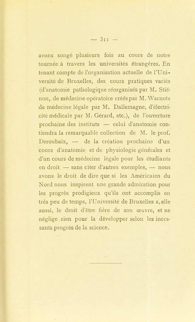 avons songé plusieurs fois au cours de notre tournée à travers les universités étrangères. En tenant compte de l’organisation actuelle de l’Uni- versité de Bruxelles, des cours pratiques variés (d’anatomie pathologique réorganisés par M. Stié- non, de médecine opératoire créés par M. Warnots de médecine légale par M. Dallemagne, d’électri- cité médicale par M. Gérard, etc.), de l’ouverture prochaine des instituts — celui d’anatomie con- tiendra la remarquable collection de M. le prof. Deroubaix, — de la création prochaine d’un cours d’anatomie et de physiologie générales et d’un cours de médecine légale pour les étudiants en droit — sans citer d’autres exemples, — nous avons le droit de dire que si les Américains du Nord nous inspirent une grande admiration pour les progrès prodigieux qu’ils ont accomplis en très peu de temps, l’Université de Bruxelles a, elle aussi, le droit d’être hère de son œuvre, et ne néglige rien pour la développer selon les inces- sants progrès de la science.