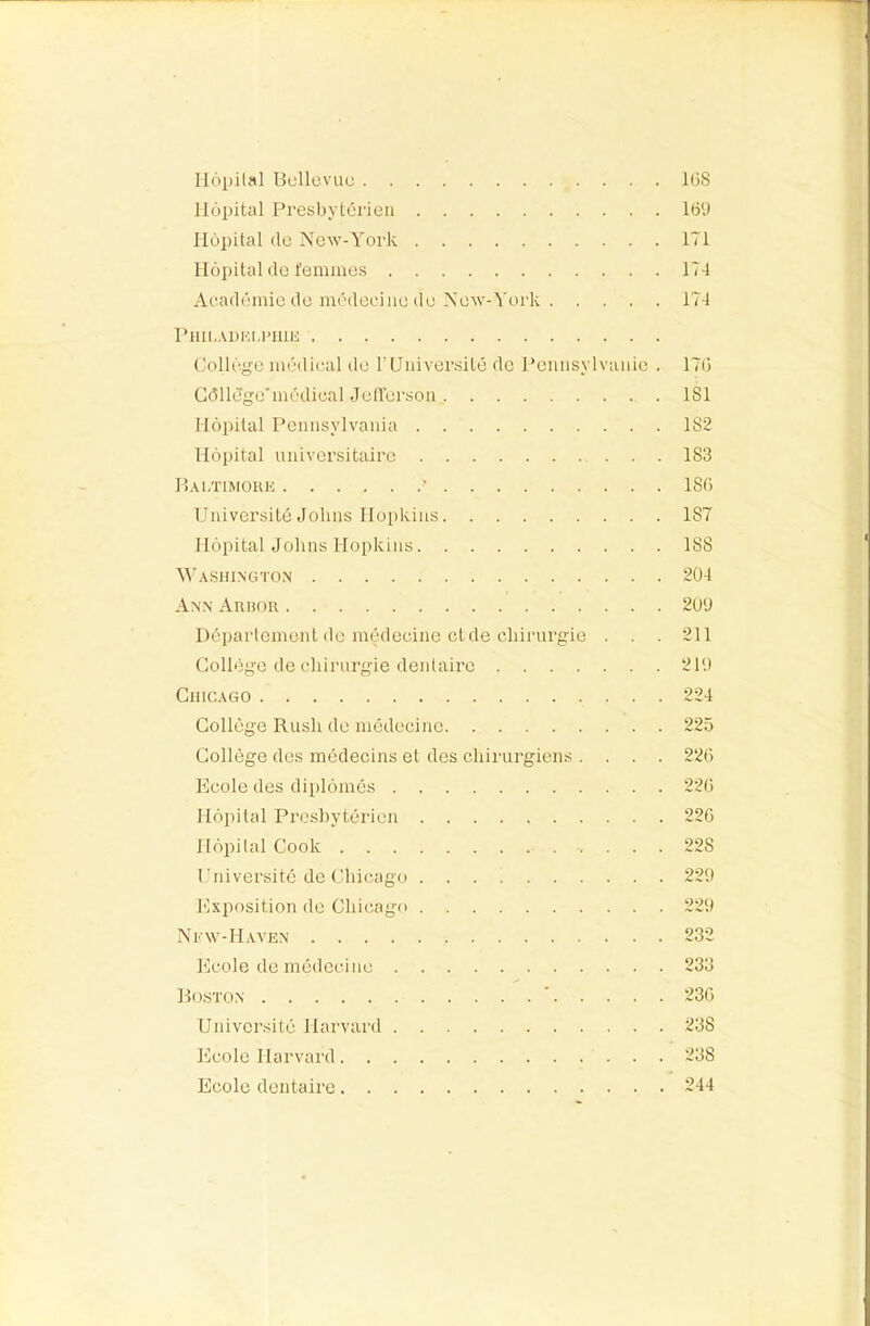 Hôpital Uellüvuc lüS Hôpital Presbytérien 16‘J Hôpital de New-York 171 Hôpital de femmes 174 Académie de médecine do New-York 174 PHIl.ADKl-rillli Collège médical de T Université de Pennsylvanie . 17ü Gdlldge'médieal Jefferson 181 Hôpital Pennsylvania 182 Hôpital universitaire 183 Hai.ïimore ■ 18ü Université Johns Hopkins 187 Hôpital Johns Hopkins 188 M'ashington 204 Ann Aruor 200 Département de médecine cl de chirurgie ... 211 Collège de chirurgie dentaire 210 Chicago 224 Collège Rush de médecine 225 Collège des médecins et des chirurgiens .... 226 Ecole des diplômés 226 Hôpital Presbytérien 226 Hôpital Cook 228 Université de Chicago 220 Exposition de Chic.ago 220 Ni-w-Haven 232 Ecole de médecine 233 R0.STON * 236 Université Harvai’d 238 Ecole Harvard 238 Ecole dentaire 244