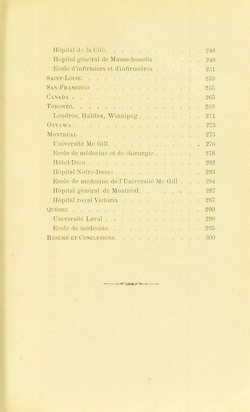 llopilal (11.! la Cité 248 Ilcjpital gém'Tal de Massaelmsclls 249 Ecole d’intirmiers et d’iiifinnièrcs 2.'il Saint-Louis: 253 Sa N-Francisco 255 Canada 265 Toronto 269 Londres, Halifax, 'Winnipeg 271 Ottawa 273 Montrùal 275 Université Mc Gill 276 l'icole de médecine et de chirnrgic 278 Hôtel-Dieu 282 Hôpital Xotre-Damo 283 Ecole de médecine de rUniversilé Mc Gill . . . 284 Hôpital général do Monlri''al. . . . i. . . 287 Hôpital royal Victoria 287 (Jukhuc 290 Université Laval 290 Ecole de médecine 295 Résumk kt CoNcnusiONS 300