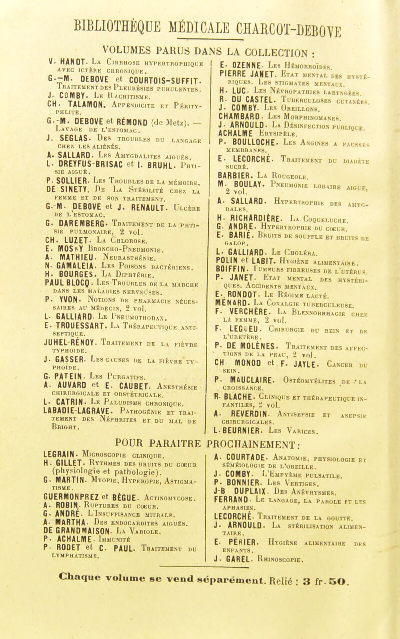 VOLUMES PARUS DANS LA COLLECTION : V-.H*!!0T:AjA C,nm,08E vpehtropuique E- OZENNE- Les Hémorroïdes. AVEC ICTÈRE CHRONIQUE. G.-ffl. OEBOVE et COURTOIS-SUFFIT. 1 RA1TEMENT DES PLEURÉSIES PURULENTES. J. CÛMBY- Le Rachitisme. CH. TALAIV10N. Appendicite et Périty- PHL1TE. G. M. OEBOVE et RÉIflOND (de Met/.). — Lavage de l'estomac. J. SEGLAS• Des troudles du langage CHEZ LES ALIÉNÉS. A. SALLARD. Les Amygdalites aiguës L. DREYFUS BRISAC et |. BRUHL. Phti- sie AIGUË. P. SOLLIER. Les Troubles de la mémoire. DE SINETY. De La Stérilité chez la FEMME ET DE SON TRAITEMENT. G.-M- OEBOVE et j. RENAULT- Ulcère DE L ESTOMAC. G. DAREMBERG- Traitement de la phti- sie PULMONAIRE, 2 Vol. CH. LUZET. La Chlorose. E. IYI0SfY Broncho-Pneumonie. A. MATHIEU. Neurasthénie. N- GAMALEIA. Les Poisons bactériens. H. BOURGES. La Diphtérie. PAUL BLOCQ . Les Troubles de la marche dans les Maladies nerveuses. P- YVON. Notions de pharmacie néces- saires au médecin, 2 vol. L- GALLIARD- Le Pneumothorax. E- TROUESSART. La Thérapeutique anti- septique. JUHEL-RENOY. Tr aitement de la fièvre typhoïde. J- GASSER. Le 9 CAUSES DE LA FIÈVRE TY- PHOÏDE. G- PATEIN- Les Purgatifs. A. AUVARD et E- CAUBET. Anesthésie chirurgicale et obstétricale. L- CATRIN. Le Paludisme chronique. LABADIE-LAGRAVE. Pathogénie et trai- tement des Néphrites et du mal de Bright. PIERRE JANET. ETAT mental des hysté- riques. Les STIGMATES MENTAUX. H. LUC- Les Névropathies laryngées R. DU CASTEL. T UUERCLXOSES CUTANÉES. J- COHIBY. Les Oreillons. CHAMBARO. Les Morphinomanes. J- ARNOULD- La Désinfection plhliolf ACHALME Krysipèle. P. BOULLOCHE- Les Angines a fai -m - membranes. E. LECORCHE. Tra ITEMENT DU DIABÈ1Ë SUCRÉ. BARBIER. La Ro lgeole. M- BOULAY. Pneumonie lobure aigle 2 vol. A- SALLARD. Hypertrophie des amyg- dales. H. RICHARDIÈRE. La Coqueluche. G. ANDRE. Hypertrophie du coeur. E- BARIE. Bruits de souffle et bruits de galop. L. GALLIARD. Le Choléra. POLIN et LABIT. Hygiène alimentaire. BOIFFIN- lUMEURS FIBREUSES DE l'ltÉRI S. P. JANET- Etat mental des hystéri- ques. Accidents mentaux E-. RONOOT. Le Régi MB LACTÉ. MENtRD. La Coxalgie tuberculeuse. F- VERCHÈRE. La Blennorrhagie chez la femme, 2 vol. F- LEGUEU- Chirurgie du rein et de l'uretère . P- DE IÏ10LÈNES. 1 RAITEMENT DES AFFEC- TIONS DE LA PEAU, 2 Vol. CH M0N00 et F- JAYLE• Cancer m SEIN. P- IYIAUCLAIRE. Ostéom YÉLITES DE .'LA . CROISSANCE. R- BLACHE* Clinique et thérapeutique in- fantiles, 2 vol. A- REVERDIN- Antisepsie et asepsie chirurgicales. L- BEURNIER. Les Varices. POUR PARAITRE PROCHAINEMENT: A- COURTAGE- Anatomie, physiologie El SÉMÉIOLOGIE DE L'OREILLE. J- COMBY- L'Lmpyème pulsatile P- BONNIER. Les Vertiges. J-B DUPLAIX- Des Anévrysmes. FERRAND . JLiE LANGAGE, LA PAROLE FT LSS APHASIES. LECORCHE. Traiteu ENT DE LA GOUTTE. J- ARNOULD- La stérilisation alimen- taire. E- PEfilER. Hygiène alimentaire des ENFANTS. J - GAREL- B-HiNoscopiE. LEGRAIN- Microscopi E CLINIQUE. H- GILLET• Rythmes DES BRUITS DU COEUR (physiologie et pathologie). G. MARTIN. Mv opie, Hyperopie, Astigma- tisme. GUERMONPREZ et BÈGUE- Actinomycose. A- ROBIN- Ruptures du coeur. G- ANDRE- L'Insuffisance mitralk. A- MARTHA- Des endocardites aiguës. DE GRANDMAISON- La Variole. P- ACHALME- Immunité P- RODET et C- PAUL. Traitement du LYMPHATISME. Chaque volume se vend séparément. Relié : 3 fr. 50.