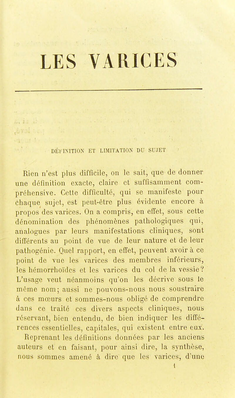 DÉFINITION ET LIMITATION DU SUJET Rien n'est plus difficile, on le sait, que de donner une définition exacte, claire et suffisamment com- préhensive. Cette difficulté, qui se manifeste pour chaque sujet, est peut-être plus évidente encore à propos des varices. On a compris, en effet, sous celte dénomination des phénomènes pathologiques qui, analogues par leurs manifestations cliniques, sont différents au point de vue de leur nature et de leur pathogénie. Quel rapport, en effet, peuvent avoir à ce point do vue les varices des membres inférieurs, les hémorrhoïdes et les varices du col de la vessie ? L'usage veut néanmoins qu'on les décrive sous le même nom; aussi ne pouvons-nous nous soustraire à ces mœurs et sommes-nous obligé de comprendre dans ce traité ces divers aspects cliniques, nous réservant, bien entendu, de bien indiquer les diffé- rences essentielles, capitales, qui existent entre eux. Reprenant les définitions données par les anciens auteurs et en faisant, pour ainsi dire, la synthèse, nous sommes amené à dire que les varices, d'une