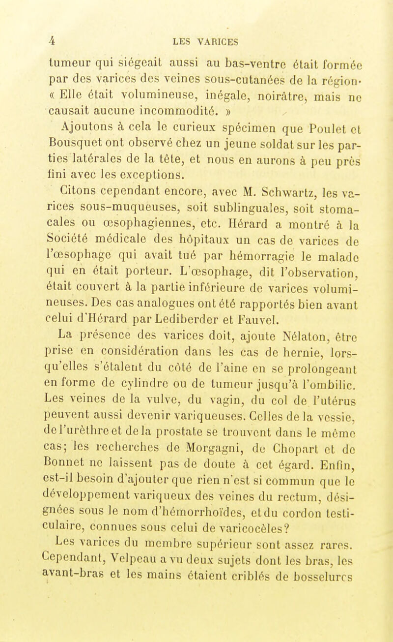 tumeur qui siégeait aussi au bas-ventre était formée par des varices des veines sous-cutanées de la région- « Elle était volumineuse, inégale, noirâtre, mais ne causait aucune incommodité. » Ajoutons à cela le curieux spécimen que Poulet et Bousquet ont observé chez un jeune soldat sur les par- ties latérales de la tête, et nous en aurons à peu près fini avec les exceptions. Citons cependant encore, avec M. Schwartz, les va- rices sous-muqueuses, soit sublinguales, soit stoma- cales ou œsophagiennes, etc. Hérard a montré à la Société médicale des hôpitaux un cas de varices de l'œsophage qui avait tué par hémorragie le malade qui en était porteur. L'œsophage, dit l'observation, était couvert à la partie inférieure de varices volumi- neuses. Des cas analogues ont été rapportés bien avant celui d'IIérard par Lediberder et Fauvel. La présence des varices doit, ajoute Nélaton, être prise en considération dans les cas de hernie, lors- qu'elles s'étalent du côté de l'aine en se prolongeant en forme de cylindre ou de tumeur jusqu'à l'ombilic. Les veines de la vulve, du vagin, du col de l'utérus peuvent aussi devenir variqueuses. Celles de la vessie, del'urèlhreet delà prostate se trouvent dans le même cas; les recherches de Morgagni, du Chopart et de Bonnet ne laissent pas de doute à cet égard. Enfin, est-il besoin d'ajouter que rien n'est si commun que le développement variqueux des veines du rectum, dési- gnées sous le nom d'hémorrhoïdes, et du cordon testi- culairc, connues sous celui de varicocèles? ^ Les varices du membre supérieur sont assez rares. Cependant, Velpeau a vu deux sujets dont les bras, les avant-bras et les mains étaient criblés de bosselures