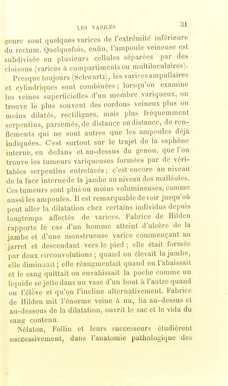 genrc sont quelques varices de l'extrémité inférieure du rectum. Quelquefois, enfin, l'ampoule veineuse est subdivisée en plusieurs cellules séparées par des cloisons (varices à compartiments ou multiloculaires). Presque toujours (Schvvartz), les varices ampullaires et cylindriques sont combinées; lorsqu'on examine les veines superficielles d'un membre variqueux, on trouve le plus souvent des cordons veineux plus ou moins dilatés, rectilignes, mais plus fréquemment serpentins, parsemés, de distance en distance, de ren- flements qui ne sont autres que les ampoules déjà indiquées. C'est surtout sur le trajet de la saphène interne, en dedans et au-dessus du genou, que l'on trouve les tumeurs variqueuses formées par de véri- tables serpentins entrelacés ; c'est encore au niveau de la face interne de la jambe au niveau des malléoles. Ces tumeurs sont plus ou moins volumineuses, comme aussi les ampoules. Il est remarquable devoir jusqu'où peut aller la dilatation chez certains individus depuis longtemps affectés de varices. Fabrice de Hilden rapporte le cas d'un homme atteint d'ulcère de la jambe et d'une monstrueuse varice commençant au jarret et descendant vers le pied ; elle était formée par deux circonvolutions; quand on élevait la jambe, elle diminuait ; elle réaugmentait quand on l'abaissait et le sang quittait ou envahissait la poche comme un liquide se jette dans un vase d'un bout à l'autre quand on l'élève et qu'on l'incline alternativement. Fabrice de Hilden mit l'énorme veine à nu, lia au-dessus et au-dessous de la dilatation, ouvrit le sac et le vida du sang contenu. Nélaton, Follin et leurs successeurs étudièrent successivement, dans l'anatomie pathologique des