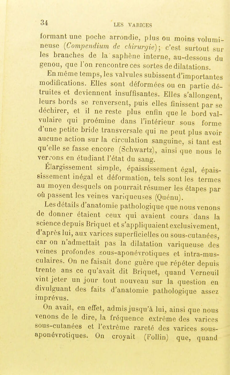 formant une poche arrondie, plus ou moins volumi- neuse (Compendium de chirurgie); c'est surtout sur les branches de la saphène interne, au-dessous du genou, que l'on rencontre ces sortes de dilatations. En même temps, les valvules subissent d'importantes modifications. Elles sont déformées ou en partie dé- truites et deviennent insuffisantes. Elles s'allongent, leurs bords se renversent, puis elles finissent par se déchirer, et il ne reste plus enfin que le bord val- vulaire qui proémine dans l'intérieur sous forme d'une petite bride transversale qui ne peut plus avoir aucune action sur la circulation sanguine, si tant est qu'elle se fasse encore (Schwartz), ainsi que nous le verrons en étudiant l'état du sang. Élargissement simple, épaississement égal, épais- sissement inégal et déformation, tels sont les termes au moyen desquels on pourrait résumer les étapes par où passent les veines variqueuses (Quénu). Les détails d'anatomie pathologique que nous venons de donner étaient ceux qui avaient cours dans la science depuis Briquet et s'appliquaient exclusivement, d'après lui, aux varices superficielles ou sous-cutanées, car on n'admettait pas la dilatation variqueuse des veines profondes sous-aponévrotiques et intra-mus- culaires. On ne faisait donc guère que répéter depuis trente ans ce qu'avait dit Briquet, quand Verneuil vint jeter un jour tout nouveau sur la question en divulguant des faits d'anatomie pathologique assez imprévus. On avait, en effet, admis jusqu'à lui, ainsi que nous venons de le dire, la fréquence extrême des varices sous-cutanées et l'extrême rareté des varices sous- aponévrotiques, On croyait (Follin) que, quand