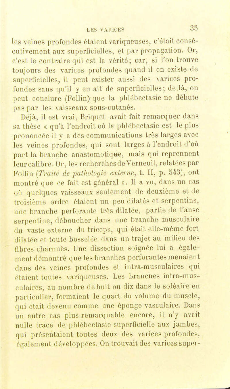 les veines profondes étaient variqueuses, c'était consé- cutivement aux superficielles, et par propagation. Or, c'est le contraire qui est la vérité; car, si l'on trouve toujours des varices profondes quand il en existe de superficielles, il peut exister aussi des varices pro- fondes sans qu'il y en ait de superficielles; de là, on peut conclure (Follin) que la phlébectasie ne débute pas par les vaisseaux sous-cutanés. Déjà, il est vrai, Briquet avait fait remarquer dans sa thèse « qu'à l'endroit où la phlébectasie est le plus prononcée il y a des communications très larges avec les veines profondes, qui sont larges à l'endroit d'où part la branche anastomotiqu-e, mais qui reprennent leur calibre. Or, les recherches de Verneuil, relatées par Follin (Traité de pathologie externe, t. II, p. 543), ont montré que ce fait est général ». Il a vu, dans un cas où quelques vaisseaux seulement de deuxième et de troisième ordre étaient un peu dilatés et serpentins, une branche perforante très dilatée, partie de l'anse serpentine, déboucher dans une branche musculaire du vaste externe du triceps, qui était elle-même fort dilatée et toute bosselée dans un trajet au milieu des fibres charnues. Une dissection soignée lui a égale- ment démontré que les branches perforantes menaient dans des veines profondes et intra-musculaires qui étaient toutes variqueuses. Les branches intra-mus- culaires, au nombre de huit ou dix dans le soléaire en particulier, formaient le quart du volume du muscle, qui était devenu comme une éponge vasculaire. Dans un autre cas plus remarquable encore, il n'y avait nulle trace de phlébectasie superficielle aux jambes, qui présentaient toutes deux des varices profondes, également développées. On trouvait des varices supei-