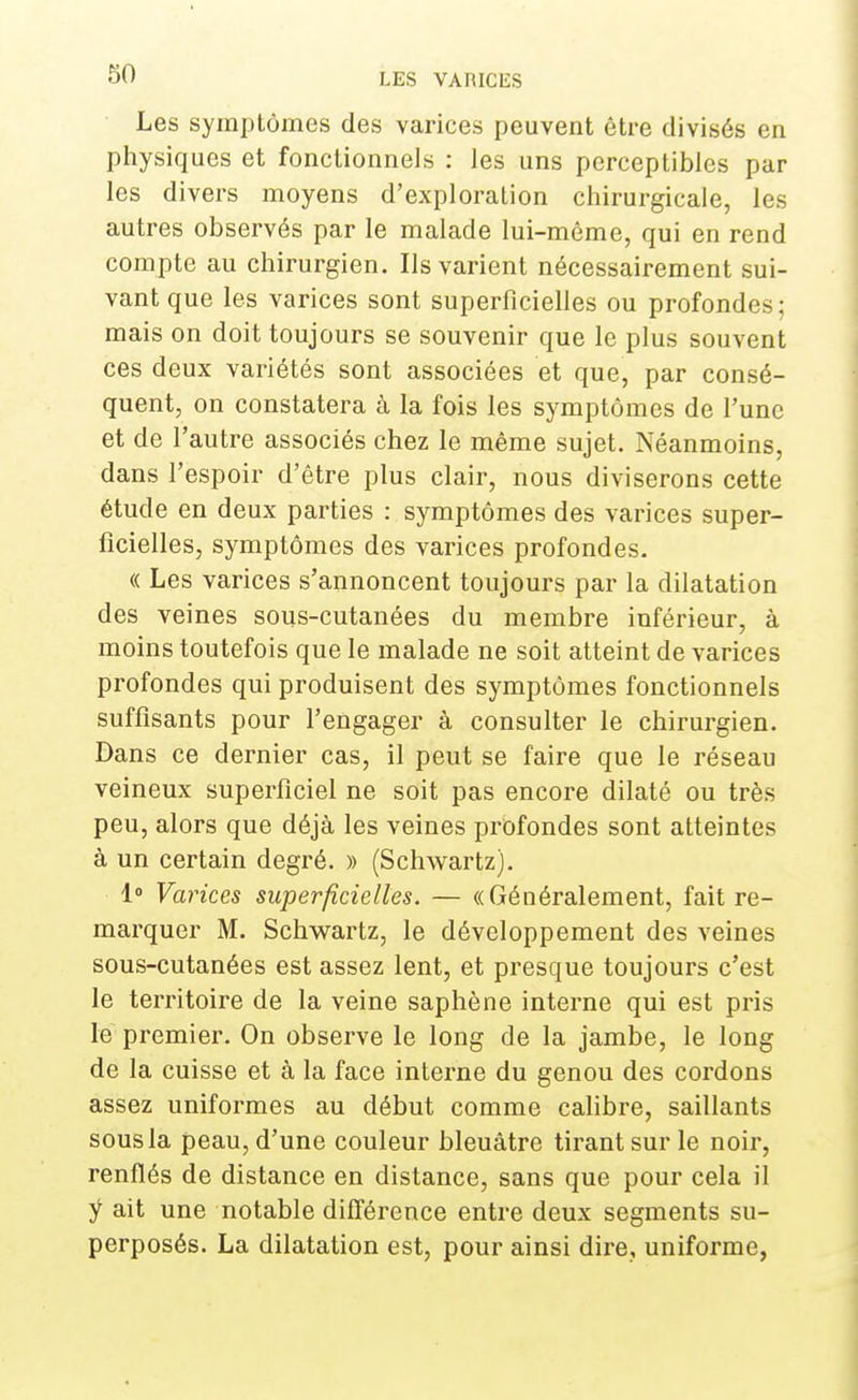 Les symptômes des varices peuvent être divisés en physiques et fonctionnels : les uns perceptibles par les divers moyens d'exploration chirurgicale, les autres observés par le malade lui-même, qui en rend compte au chirurgien. Ils varient nécessairement sui- vant que les varices sont superficielles ou profondes; mais on doit toujours se souvenir que le plus souvent ces deux variétés sont associées et que, par consé- quent, on constatera à la fois les symptômes de l'une et de l'autre associés chez le même sujet. Néanmoins, dans l'espoir d'être plus clair, nous diviserons cette étude en deux parties : symptômes des varices super- ficielles, symptômes des varices profondes. « Les varices s'annoncent toujours par la dilatation des veines sous-cutanées du membre inférieur, à moins toutefois que le malade ne soit atteint de varices profondes qui produisent des symptômes fonctionnels suffisants pour l'engager à consulter le chirurgien. Dans ce dernier cas, il peut se faire que le réseau veineux superficiel ne soit pas encore dilaté ou très peu, alors que déjà les veines profondes sont atteintes à un certain degré. » (Schwartz). 1° Varices superficielles. — «Généralement, fait re- marquer M. Schwartz, le développement des veines sous-cutanées est assez lent, et presque toujours c'est le territoire de la veine saphène interne qui est pris le premier. On observe le long de la jambe, le long de la cuisse et à la face interne du genou des cordons assez uniformes au début comme calibre, saillants sous la peau, d'une couleur bleuâtre tirant sur le noir, renflés de distance en distance, sans que pour cela il y ait une notable différence entre deux segments su- perposés. La dilatation est, pour ainsi dire, uniforme,