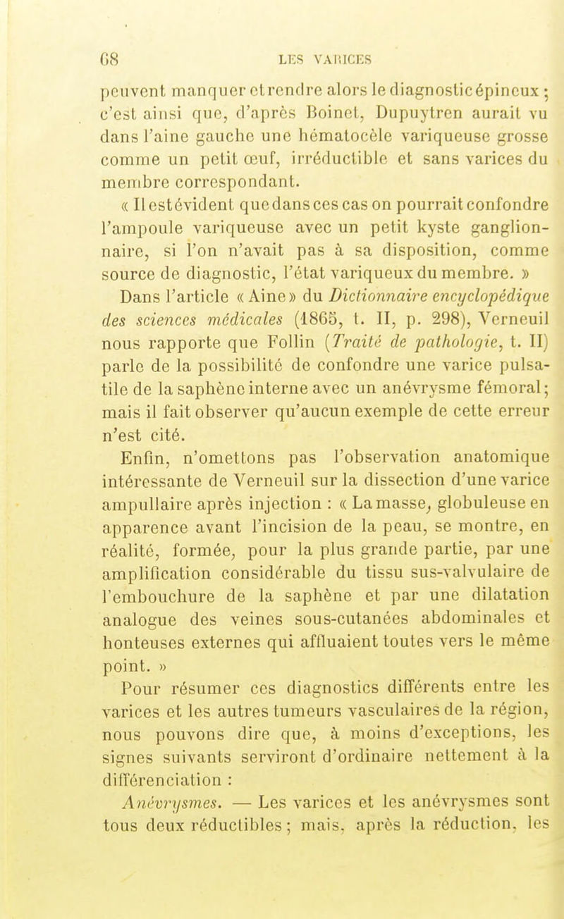 peuvent manquer ctrcntlre alors le diagnosticépineux ; c'est ainsi que, d'après Boinet, Dupuytren aurait vu dans l'aine gauche une hématocèle variqueuse grosse comme un petit œuf, irréductible et sans varices du membre correspondant. « Il est évident que dans ces cas on pourrait confondre l'ampoule variqueuse avec un petit kyste ganglion- naire, si l'on n'avait pas à sa disposition, comme source de diagnostic, l'état variqueux du membre. » Dans l'article « Aine» du Dictionnaire encyclopédique des sciences médicales (1805, t. II, p. 298), Verneuil nous rapporte que Follin (Traité de pathologie, t. II) parle de la possibilité de confondre une varice pulsa- tile de la saphène interne avec un anévrysme fémoral ; mais il fait observer qu'aucun exemple de cette erreur n'est cité. Enfin, n'omettons pas l'observation anatomique intéressante de Verneuil sur la dissection d'une varice ampullaire après injection : « La masse, globuleuse en apparence avant l'incision de la peau, se montre, en réalité, formée, pour la plus grande partie, par une amplification considérable du tissu sus-valvulaire de l'embouchure de la saphène et par une dilatation analogue des veines sous-cutanées abdominales et honteuses externes qui affluaient toutes vers le même point. » Pour résumer ces diagnostics différents entre les varices et les autres tumeurs vasculaires de la région, nous pouvons dire que, à moins d'exceptions, les signes suivants serviront d'ordinaire nettement à la différenciation : Anévrysmes. — Les varices et les anévrysmes sont tous deux réductibles ; mais, après la réduction, les