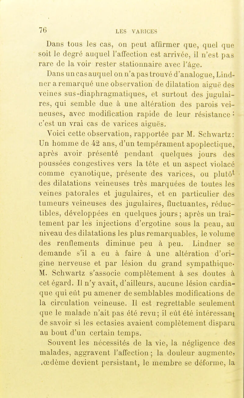 LES VAMCliS Dans tous les cas, on peut affirmer que, quel que soit le degré auquel l'affection est arrivée, il n'est pas rare de la voir rester stationnaire avec l'âge. Dans un cas auquel on n'a pas trouvé d'analogue, Lind- ner a remarqué une observation de dilatation aiguë des veines sus-diaphragmatiques, et surtout des jugulai- res, qui semble due à une altération des parois vei- neuses, avec modification rapide de leur résistance : c'est un vrai cas de varices aiguës. Voici cette observation, rapportée par M. Schwartz: Un homme de 42 ans, d'un tempérament apoplectique, après avoir présenté pendant quelques jours des poussées congestives vers la tête et un aspect violacé comme cyanotique, présente des varices, ou plutôt des dilatations veineuses très marquées de toutes les veines patorales et jugulaires, et en particulier des tumeurs veineuses des jugulaires, fluctuantes, réduc- tibles, développées en quelques jours ; après un trai- tement par les injections d'ergotine sous la peau, au niveau des dilatations les plus remarquables, le volume des renflements diminue peu à peu. Lindner se demande s'il a eu à faire à une altération d'ori- gine nerveuse et par lésion du grand sympathique- M. Schwartz s'associe complètement à ses doutes à cet égard. Il n'y avait, d'ailleurs, aucune lésion cardia- que qui eût pu amener de semblables modifications de la circulation veineuse. Il est regrettable seulement que le malade n'ait pas été revu; il eût été intéressant de savoir si les ectasies avaient complètement disparu au bout d'un certain temps. Souvent les nécessités de la vie, la négligence des malades, aggravent l'affection; la douleur augmente, .œdème devient persistant, le membre se déforme, la