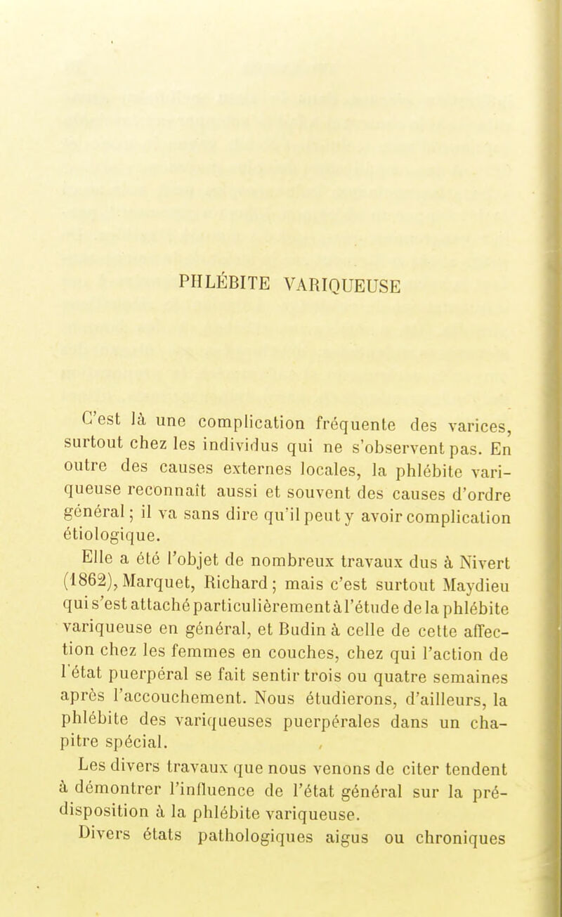 PHLÉBITE VARIQUEUSE C'est là une complication fréquente des varices, surtout chez les individus qui ne s'observent pas. En outre des causes externes locales, la phlébite vari- queuse reconnaît aussi et souvent des causes d'ordre général; il va sans dire qu'il peut y avoir complication étiologique. Elle a été l'objet de nombreux travaux dus à Nivert (1862), Marquet, Richard ; mais c'est surtout Maydieu qui s'est attaché particulièrement àl'étude de la phlébite variqueuse en général, et Budin à celle de cette affec- tion chez les femmes en couches, chez qui l'action de 1 état puerpéral se fait sentir trois ou quatre semaines après l'accouchement. Nous étudierons, d'ailleurs, la phlébite des variqueuses puerpérales dans un cha- pitre spécial. Les divers travaux que nous venons de citer tendent à démontrer l'influence de l'état général sur la pré- disposition à la phlébite variqueuse. Divers états pathologiques aigus ou chroniques