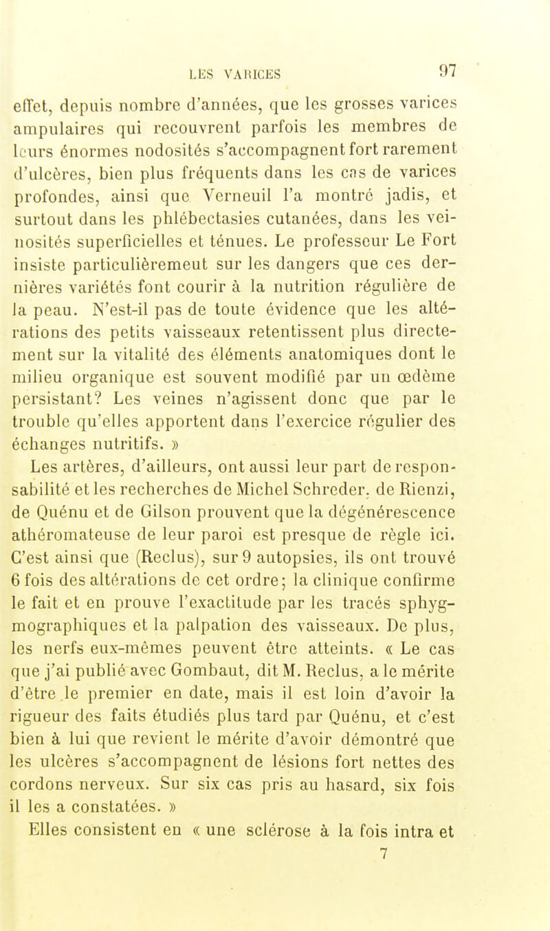 97 effet, depuis nombre d'années, que les grosses varices ampulaires qui recouvrent parfois les membres de leurs énormes nodosités s'accompagnent fort rarement d'ulcères, bien plus fréquents dans les cns de varices profondes, ainsi que Verneuil l'a montre jadis, et surtout dans les phlébectasies cutanées, dans les vei- nosités superficielles et ténues. Le professeur Le Fort insiste particulièremeut sur les dangers que ces der- nières variétés font courir à la nutrition régulière de la peau. N'est-il pas de toute évidence que les alté- rations des petits vaisseaux retentissent plus directe- ment sur la vitalité des éléments anatomiques dont le milieu organique est souvent modifié par un œdème persistant? Les veines n'agissent donc que par le trouble qu'elles apportent dans l'exercice régulier des échanges nutritifs. » Les artères, d'ailleurs, ont aussi leur part de respon- sabilité et les recherches de Michel Schreder. de Rienzi, de Quénu et de Gilson prouvent que la dégénérescence athéromateuse de leur paroi est presque de règle ici. C'est ainsi que (Reclus), sur 9 autopsies, ils ont trouvé 6 fois des altérations de cet ordre; la clinique confirme le fait et en prouve l'exactitude par les tracés sphyg- mographiques et la palpation des vaisseaux. De plus, les nerfs eux-mêmes peuvent être atteints. « Le cas que j'ai publié avec Gombaut, dit M. Reclus, a le mérite d'être le premier en date, mais il est loin d'avoir la rigueur des faits étudiés plus tard par Quénu, et c'est bien à lui que revient le mérite d'avoir démontré que les ulcères s'accompagnent de lésions fort nettes des cordons nerveux. Sur six cas pris au hasard, six fois il les a constatées. » Elles consistent en « une sclérose à la fois intra et