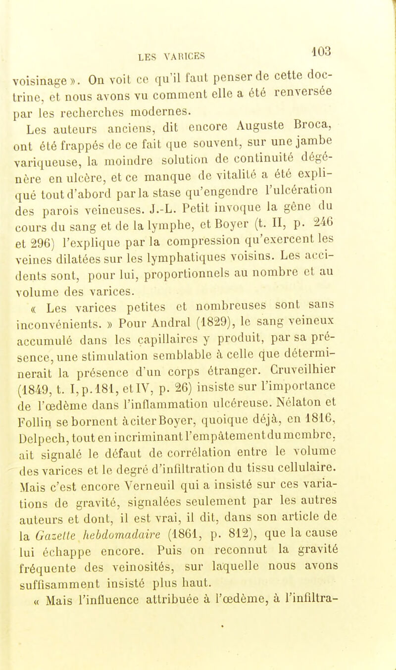 voisinage». On voit ce qu'il faut penser de cette doc- trine, et nous avons vu comment elle a été renversée par les recherches modernes. Les auteurs anciens, dit encore Auguste Broca, ont été frappés de ce fait que souvent, sur une jambe variqueuse, la moindre solution de continuité dégé- nère en ulcère, et ce manque de vitalité a été expli- qué tout d'abord parla stase qu'engendre l'ulcération des parois veineuses. J.-L. Petit invoque la gêne du cours du sang et de la lymphe, et Boyer (t. II, p. 246 et 296) l'explique par la compression qu'exercent les veines dilatées sur les lymphatiques voisins. Les acci- dents sont, pour lui, proportionnels au nombre et au volume des varices. « Les varices petites et nombreuses sont sans inconvénients. » Pour Andral (1829), le sang veineux accumulé dans les capillaires y produit, par sa pré- sence, une stimulation semblable à celle que détermi- nerait la présence d'un corps étranger. Cruveilhier (1849, t. I,p.l81, et IV, p. 26) insiste sur l'importance de l'œdème dans l'inflammation ulcéreuse. Nélaton et Follin se bornent àciterBoyer, quoique déjà, en 1816, Delpech, tout en incriminant l'empâtement du membre, ait signalé le défaut de corrélation entre le volume des varices et le degré d'infiltration du tissu cellulaire. Mais c'est encore Verneuil qui a insisté sur ces varia- tions de gravité, signalées seulement par les autres auteurs et dont, il est vrai, il dit, dans son article de la Gazelle hebdomadaire (1861, p. 812), que la cause lui échappe encore. Puis on reconnut la gravité fréquente des veinosités, sur laquelle nous avons suffisamment insisté plus haut. « Mais l'influence attribuée à l'œdème, à l'infiltra-