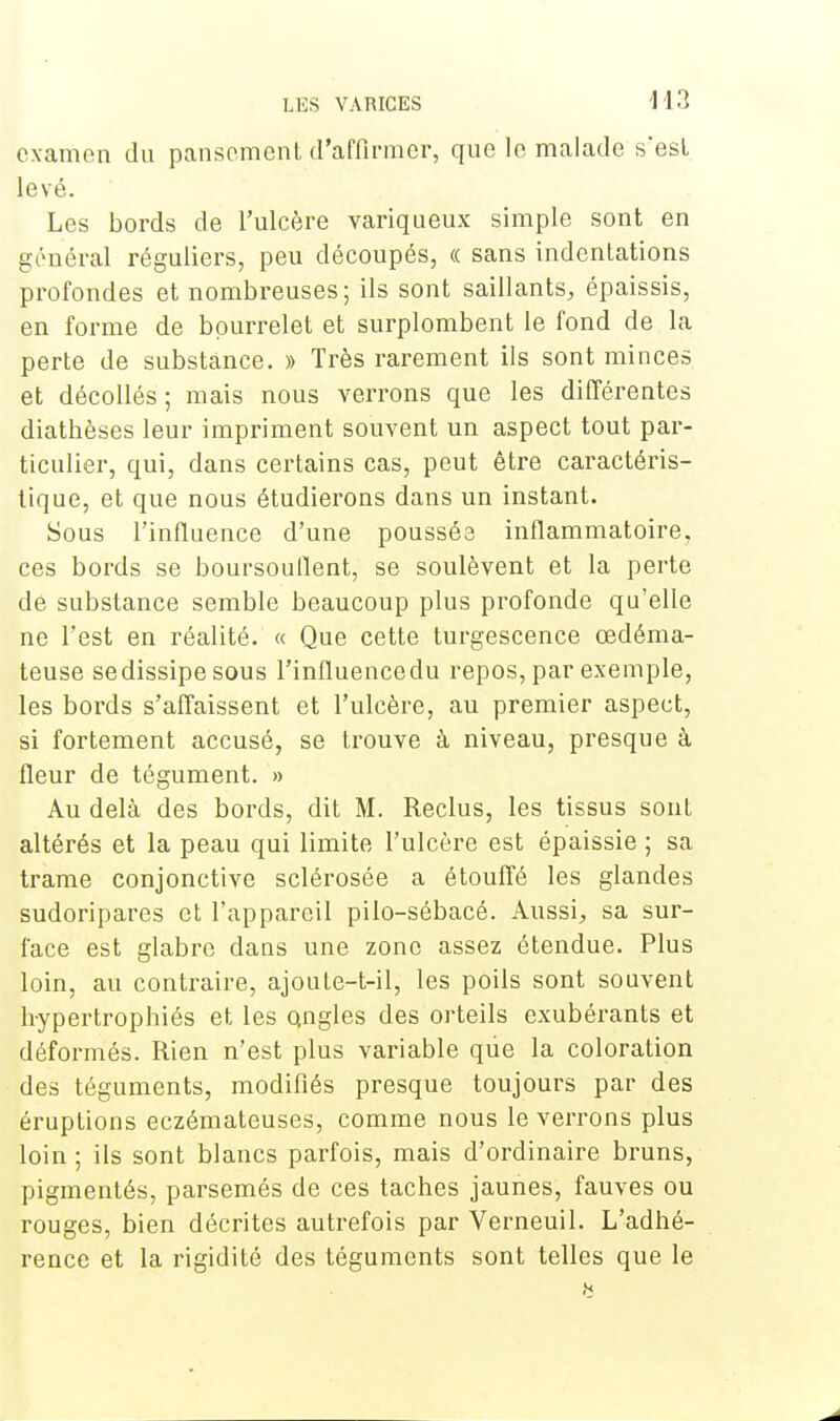 examen du pansement d'affirmer, que le malade s'est, levé. Les bords de l'ulcère variqueux simple sont en général réguliers, peu découpés, « sans indentations profondes et nombreuses; ils sont saillants, épaissis, en forme de bourrelet et surplombent le fond de la perte de substance. » Très rarement ils sont minces et décollés ; mais nous verrons que les différentes diathèses leur impriment souvent un aspect tout par- ticulier, qui, dans certains cas, peut être caractéris- tique, et que nous étudierons dans un instant. Sous l'influence d'une poussée inflammatoire, ces bords se boursouflent, se soulèvent et la perte dé substance semble beaucoup plus profonde qu'elle ne l'est en réalité. « Que cette turgescence œdéma- teuse se dissipe sous l'influence du repos, par exemple, les bords s'affaissent et l'ulcère, au premier aspect, si fortement accusé, se trouve à niveau, presque à fleur de tégument. » Au delà des bords, dit M. Reclus, les tissus sont altérés et la peau qui limite l'ulcère est épaissie ; sa trame conjonctive sclérosée a étouffé les glandes sudoripares et l'appareil pilo-sébacé. Aussi, sa sur- face est glabre dans une zone assez étendue. Plus loin, au contraire, ajoute-t-il, les poils sont souvent hypertrophiés et les Qngles des orteils exubérants et déformés. Rien n'est plus variable que la coloration des téguments, modifiés presque toujours par des éruptions eczémateuses, comme nous le verrons plus loin ; ils sont blancs parfois, mais d'ordinaire bruns, pigmentés, parsemés de ces taches jaunes, fauves ou rouges, bien décrites autrefois par Verneuil. L'adhé- rence et la rigidité des téguments sont telles que le