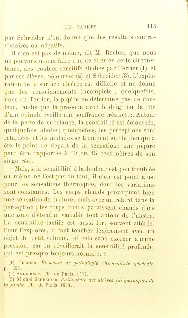 par Schreider n'ont donné que des résultats contra- dictoires ou négatifs. Il n'en est pas de même, dit M. Reclus, que nous ne pouvons mieux faire que de citer en cette circons- tance, des troubles sensitifs étudiés par Terrier (1) et par ses élèves, Séjournet (2) et Schreider (3). L'explo- ration de la surface ulcérée est difficile et ne donne que des renseignements incomplets ; quelquefois, nous dit Terrier, la piqûre ne détermine pas de dou- leur, tandis que la pression avec le doigt ou la tête d'une épingle éveille une souffrance très nette. Autour de la perte de substance, la sensibilité est émoussée, quelquefois abolie ; quelquefois, les perceptions sont retardées et les malades se trompent sur le lieu qui a été le point de départ de la sensation ; une piqûre peut être rapportée à 10 ou 15 centimètres de son siège réel. « Mais, si la sensibilité à la douleur est peu troublée ou même ne l'est pas du tout, il n'en est point ainsi pour les sensations thermiques, dont les variations sont constantes. Les corps chauds provoquent bien une sensation de brûlure, mais avec un retard dans la perception ; les corps froids paraissent chauds dans une zone d'étendue variable tout autour de l'ulcère. La sensibilité tactile est aussi fort souvent altérée. Pour l'explorer, il faut toucher légèrement avec un objet de petit volume, et cela sans exercer aucune pression, car on réveillerait la sensibilité profonde, qui est presque toujours normale. » (1) Terrier, Éléments de pathologie chirurgicale qénérale p. 656. (2) Séjour.net, Th. de Paris, 1877. (3) Michel Schrbider, Palhogénie des ulcères idiopathiques de la jambe. Th. de Paris, 1883.