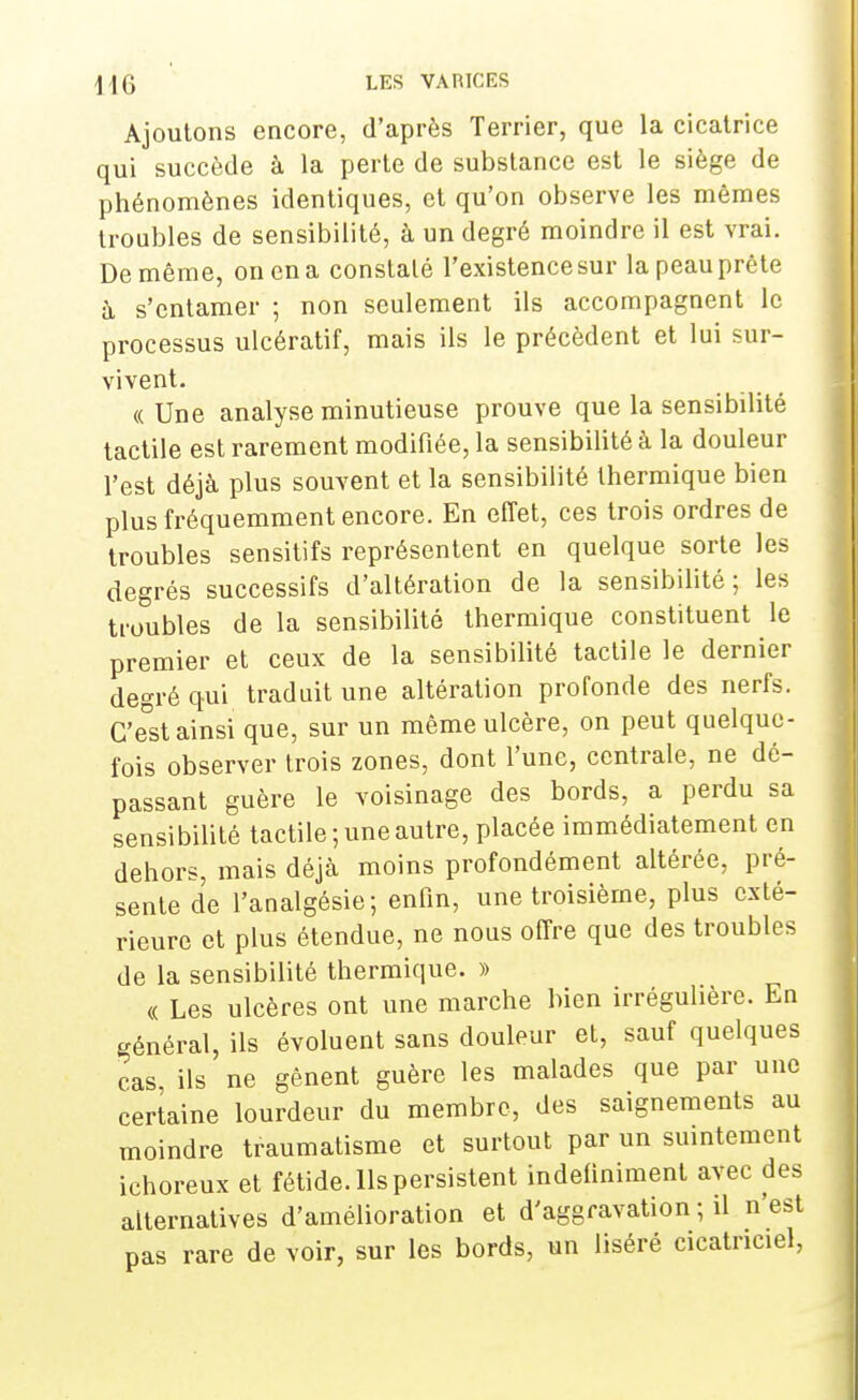 Ajoutons encore, d'après Terrier, que la cicatrice qui succède à la perte de substance est le siège de phénomènes identiques, et qu'on observe les mêmes troubles de sensibilité, à un degré moindre il est vrai. De même, on en a constaté l'existencesur la peau prête à s'entamer ; non seulement ils accompagnent le processus ulcératif, mais ils le précèdent et lui sur- vivent. « Une analyse minutieuse prouve que la sensibilité tactile est rarement modifiée, la sensibilité à la douleur l'est déjà plus souvent et la sensibilité thermique bien plus fréquemment encore. En effet, ces trois ordres de troubles sensitifs représentent en quelque sorte les degrés successifs d'altération de la sensibilité; les troubles de la sensibilité thermique constituent le premier et ceux de la sensibilité tactile le dernier degré qui traduit une altération profonde des nerfs. C'e°st ainsi que, sur un même ulcère, on peut quelque- fois observer trois zones, dont l'une, centrale, ne dé- passant guère le voisinage des bords, a perdu sa sensibilité tactile ; une autre, placée immédiatement en dehors, mais déjà moins profondément altérée, pré- sente de l'analgésie; enfin, une troisième, plus exté- rieure et plus étendue, ne nous offre que des troubles de la sensibilité thermique. » « Les ulcères ont une marche bien irrégulière. En général, ils évoluent sans douleur et, sauf quelques cas, ils ne gênent guère les malades que par une certaine lourdeur du membre, des saignements au moindre traumatisme et surtout par un suintement ichoreux et fétide. Ils persistent indéfiniment avec des alternatives d'amélioration et d'aggravation ; il n'est pas rare de voir, sur les bords, un liséré cicatriciel,