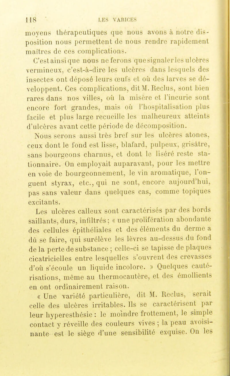 moyens thérapeutiques que nous avons à notre dis- position nous permettent de nous rendre rapidement maîtres de ces complications. C'estainsique nous neferons quesignalerlesulcères vermineux, c'est-à-dire les ulcères clans lesquels des insectes ont déposé leurs œufs et où des larves se dé- veloppent. Ces complications, dit M. Reclus, sont bien rares dans nos villes, où la misère et l'incurie sont encore fort grandes, mais où l'hospitalisation plus facile et plus large recueille les malheureux atteints d'ulcères avant cette période de décomposition. Nous serons aussi très bref sur les ulcères atones, ceux dont le fond est lisse, blafard, pulpeux, grisâtre, sans bourgeons charnus, et dont le liséré reste sta- tionnaire. On employait auparavant, pour les mettre en voie de bourgeonnement, le vin aromatique, l'on- guent styrax, etc., qui ne sont, encore aujourd'hui, pas sans valeur dans quelques cas, comme topiques excitants. Les ulcères calleux sont caractérisés par des bords saillants, durs, infiltrés; « une prolifération abondante des cellules épithéliales et des éléments du derme a dû se faire, qui surélève les lèvres au-dessus du fond de la perte de substance ; celle-ci se tapisse de plaques cicatricielles entre lesquelles s'ouvrent des crevasses d'où s'écoule un liquide incolore. » Quelques cauté- risations, même au thermocautère, et des émollients en ont ordinairement raison. <c Une variété particulière, dit M. Reclus, serait celle des ulcères irritables. Ils se caractérisent par leur hyperesthésie : le moindre frottement, le simple contact y réveille des couleurs vives ; la peau avoisi- nante est le siège d'une sensibilité exquise. On les