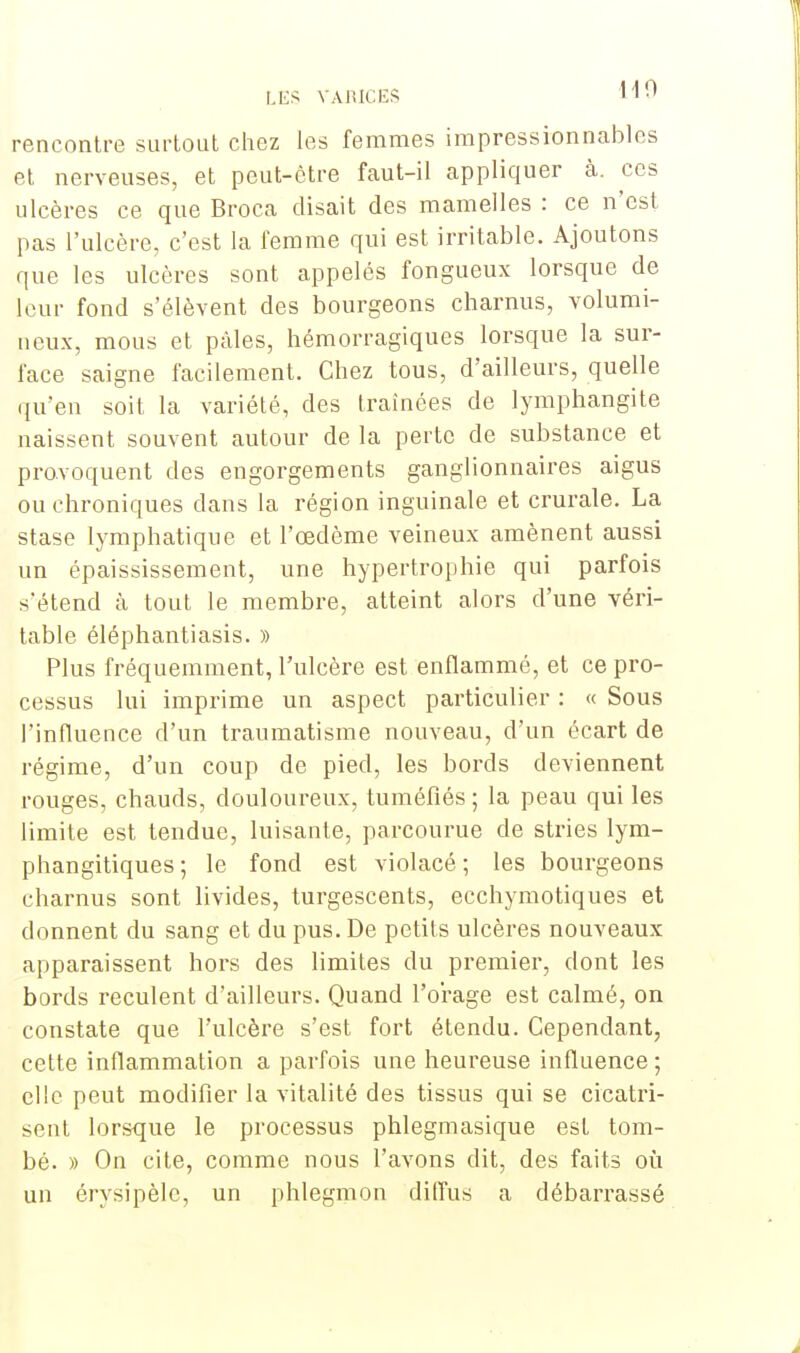 rencontre surtout chez les femmes impressionnables et nerveuses, et peut-être faut-il appliquer à. ces ulcères ce que Broca disait des mamelles : ce n'est pas l'ulcère, c'est la femme qui est irritable. Ajoutons que les ulcères sont appelés fongueux lorsque de leur fond s'élèvent des bourgeons charnus, volumi- neux, mous et pâles, hémorragiques lorsque la sur- face saigne facilement. Chez tous, d'ailleurs, quelle qu'en soit la variété, des traînées de lymphangite naissent souvent autour de la perte de substance et provoquent des engorgements ganglionnaires aigus ou chroniques dans la région inguinale et crurale. La stase lymphatique et l'œdème veineux amènent aussi un épaississement, une hypertrophie qui parfois s'étend à tout le membre, atteint alors d'une véri- table éléphantiasis. » Plus fréquemment, l'ulcère est enflammé, et ce pro- cessus lui imprime un aspect particulier : « Sous l'influence d'un traumatisme nouveau, d'un écart de régime, d'un coup de pied, les bords deviennent rouges, chauds, douloureux, tuméfiés ; la peau qui les limite est tendue, luisante, parcourue de stries lym- phangitiques ; le fond est violacé ; les bourgeons charnus sont livides, turgescents, ecchymotiques et donnent du sang et du pus. De petits ulcères nouveaux apparaissent hors des limites du premier, dont les bords reculent d'ailleurs. Quand l'orage est calmé, on constate que l'ulcère s'est fort étendu. Cependant, cette inflammation a parfois une heureuse influence ; clic peut modifier la vitalité des tissus qui se cicatri- sent lorsque le processus phlegmasique est tom- bé. » On cite, comme nous l'avons dit, des faits où un érysipèlc, un phlegmon diffus a débarrassé