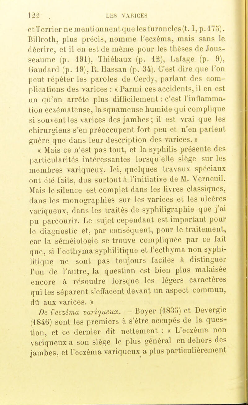 et Terrier ne mentionnent que les furoncles (t. I, p. 175). Billroth, plus précis, nomme l'eczéma, mais sans le décrire, et il en est de même pour les thèses de Jous- seaume (p. 191), Thiébaux (p. 12), Lal'age (p. 9), (iaudard (p. 19), R. Hassan (p. 34). C'est dire que l'on peut répéter les paroles de Cerdy, parlant des com- plications des varices : « Parmi ces accidents, il en est un qu'on arrête plus difficilement : c'est l'inflamma- tion eczémateuse, la squameuse humide qui complique si souvent les varices des jambes ; il est vrai que les chirurgiens s'en préoccupent fort peu et n'en parlent guère que dans leur description des varices. » « Mais ce n'est pas tout, et la syphilis présente des particularités intéressantes lorsqu'elle siège sur les membres variqueux. Ici, quelques travaux spéciaux ont été faits, dus surtout à l'initiative de M. Verneuil. Mais le silence est complet dans les livres classiques, dans les monographies sur les varices et les ulcères variqueux, dans les traités de syphiligraphie que j'ai pu parcourir. Le sujet cependant est important pour le diagnostic et, par conséquent, pour le traitement, car la séméiologie se trouve compliquée par ce fait que, si l'ecthyma syphilitique et l'ecthyma non syphi- litique ne sont pas toujours faciles à distinguer l'un de l'autre, la question est bien plus malaisée encore à résoudre lorsque les légers caractères qui les séparent s'effacent devant un aspect commun, dû aux varices. » De ïeczéma variqueux. — Boyer (1835) et Devergie (1846) sont les premiers à s'être occupés de la ques- tion, et ce dernier dit nettement : <( L'eczéma non variqueux a son siège le plus général en dehors des jambes, et l'eczéma variqueux a plus particulièrement