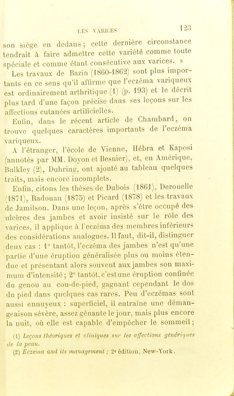 son siège en dedans; celte dernière circonstance tendrait à faire admettre cette variété comme toute spéciale et comme étant consécutive aux varices. » Les travaux de Bazin (1860-1862) sont plus impor- tants en ce sens qu'il affirme que l'eczéma variqueux est ordinairement arthritique (1) (p. 193) et le décrit plus tard d'une façon précise dans ses leçons sur les affections cutanées artificielles. Enfin, dans le récent article de Chambard, on trouve quelques caractères importants de l'eczéma variqueux. A l'étranger, l'école de Vienne, Hébra et Kaposi (annotés par MM. Doyon et Besnier), et, en Amérique, Bulkley (2), Duhring, ont ajouté au tableau quelques traits, mais encore incomplets. Enfin, citons les thèses de Dubois (1861), Derouelle (1871), Badouau (1875) et Picard (1878) et les travaux de Jamilson. Dans une leçon, après s'être occupé des ulcères des jambes et avoir insisté sur le rôle des varices, il applique à l'eczéma des membres inférieurs des considérations analogues. Il faut, dit-il, distinguer deux cas : 1° tantôt, l'eczéma des jambes n'est qu'une partie d'une éruption généralisée plus ou moins éten- due et présentant alors souvent aux jambes son maxi- mum d'intensité; 2° tantôt,c'estune éruption confinée du genou au cou-de-pied, gagnant cependant le dos du pied dans quelques cas rares. Peu d'eczémas sont aussi ennuyeux : superficiel, il entraîne une déman- geaison sévère, assez gênante le jour, mais plus encore la nuit, où elle est capable d'empêcher le sommeil ; (1) Leçons théoriques et cliniques sur les affections génériques de la peau. (2) Eczéma and ils management ; 2» édition, New-York.