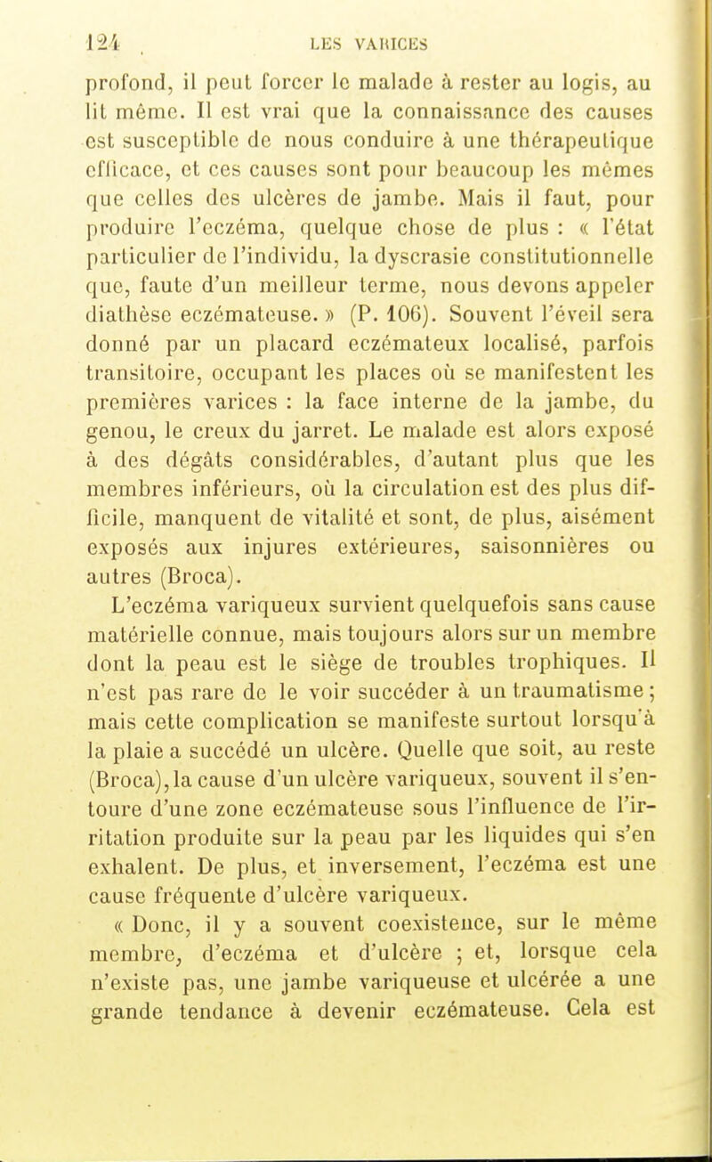 profond, il peut forcer le malade à rester au logis, au lit même. Il est vrai que la connaissance des causes est susceptible de nous conduire à une thérapeutique efficace, et ces causes sont pour beaucoup les mêmes que celles des ulcères de jambe. Mais il faut, pour produire l'eczéma, quelque chose de plus : « l'état particulier de l'individu, la dyscrasie constitutionnelle que, faute d'un meilleur terme, nous devons appeler diathèse eczémateuse. » (P. 106). Souvent l'éveil sera donné par un placard eczémateux localisé, parfois transitoire, occupant les places où se manifestent les premières varices : la face interne de la jambe, du genou, le creux du jarret. Le malade est alors exposé à des dégâts considérables, d'autant plus que les membres inférieurs, où la circulation est des plus dif- ficile, manquent de vitalité et sont, de plus, aisément exposés aux injures extérieures, saisonnières ou autres (Broca). L'eczéma variqueux survient quelquefois sans cause matérielle connue, mais toujours alors sur un membre dont la peau est le siège de troubles trophiques. H n'est pas rare de le voir succéder à un traumatisme ; mais cette complication se manifeste surtout lorsqu'à la plaie a succédé un ulcère. Quelle que soit, au reste (Broca),la cause d'un ulcère variqueux, souvent il s'en- toure d'une zone eczémateuse sous l'influence de l'ir- ritation produite sur la peau par les liquides qui s'en exhalent. De plus, et inversement, l'eczéma est une cause fréquente d'ulcère variqueux. « Donc, il y a souvent coexistence, sur le même membre, d'eczéma et d'ulcère ; et, lorsque cela n'existe pas, une jambe variqueuse et ulcérée a une grande tendance à devenir eczémateuse. Cela est