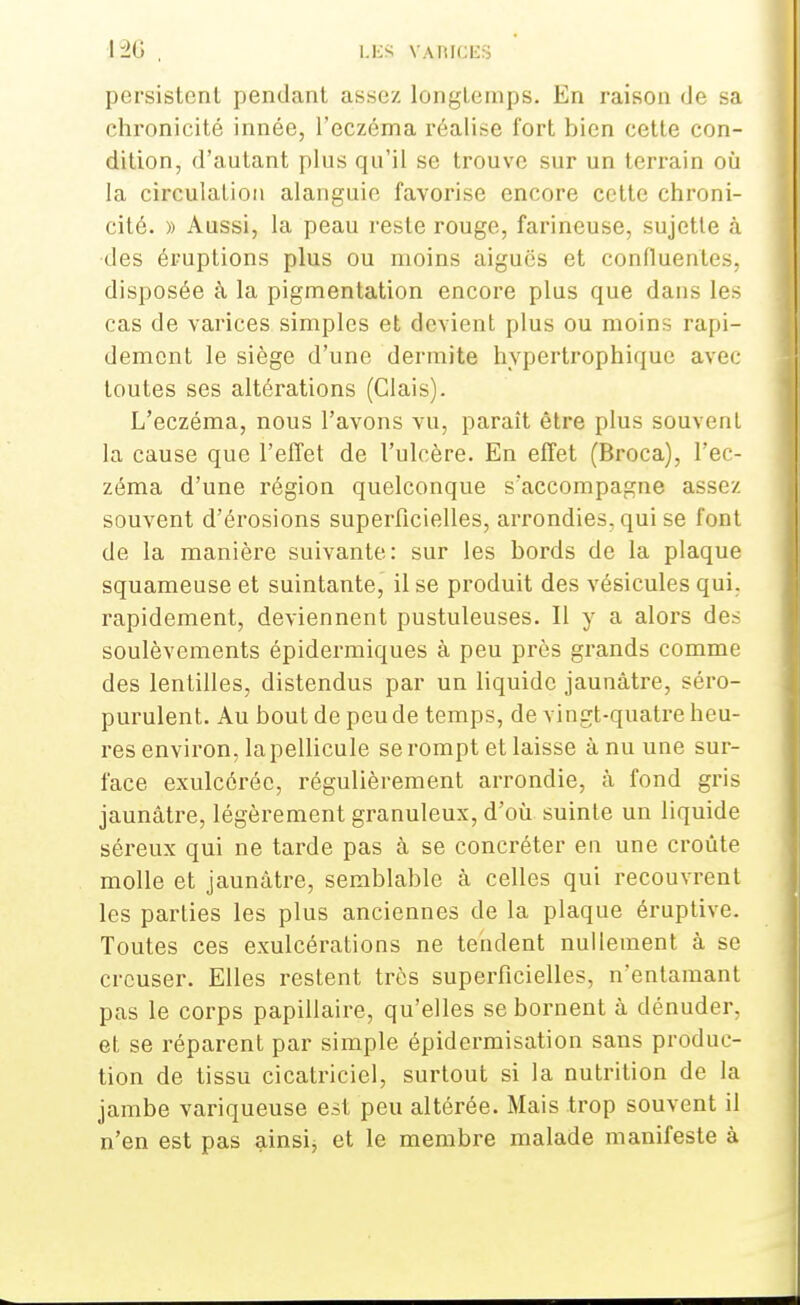 1ÎG , LES VAiRICBS persistent pendant assez longtemps. En raison (Je sa chronicité innée, l'eczéma réalise fort bien cette con- dition, d'autant plus qu'il se trouve sur un terrain où la circulation alanguie favorise encore cette chroni- cité. » Aussi, la peau reste rouge, farineuse, sujette à des éruptions plus ou moins aiguës et confluentes, disposée à la pigmentation encore plus que dans les cas de varices simples et devient plus ou moins rapi- dement le siège d'une dermite hypertrophique avec toutes ses altérations (Clais). L'eczéma, nous l'avons vu, paraît être plus souvent la cause que l'effet de l'ulcère. En effet (Broca), l'ec- zéma d'une région quelconque s'accompagne assez souvent d'érosions superficielles, arrondies, qui se font de la manière suivante: sur les bords de la plaque squameuse et suintante, il se produit des vésicules qui. rapidement, deviennent pustuleuses. Il y a alors des soulèvements épidermiques à peu près grands comme des lentilles, distendus par un liquide jaunâtre, séro- purulent. Au bout de peu de temps, de vingt-quatre heu- res environ, la pellicule se rompt et laisse à nu une sur- face exulcôréc, régulièrement arrondie, à fond gris jaunâtre, légèrement granuleux, d'où suinte un liquide séreux qui ne tarde pas à se concréter en une croûte molle et jaunâtre, semblable à celles qui recouvrent les parties les plus anciennes de la plaque éruptive. Toutes ces exulcérations ne tendent nullement à se creuser. Elles restent très superficielles, n'entamant pas le corps papillaire, qu'elles se bornent à dénuder, et se réparent par simple épidermisation sans produc- tion de tissu cicatriciel, surtout si la nutrition de la jambe variqueuse est peu altérée. Mais trop souvent il n'en est pas ainsi, et le membre malade manifeste à